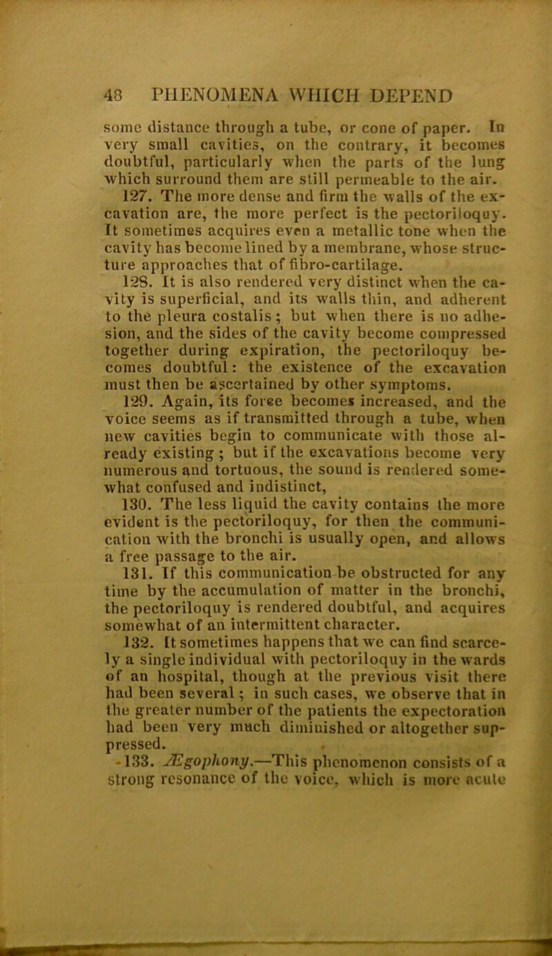 some distance through a tube, or cone of paper. In very small cavities, on the contrary, it becomes doubtful, particularly when the parts of the lung which surround them are still permeable to the air. 127. The more dense and firm the walls of the ex- cavation are, the more perfect is the pectoriloquy. It sometimes acquires even a metallic tone when the cavity has become lined by a membrane, whose struc- ture approaches that of fibro-cartilage. 128. It is also rendered very distinct when the ca- vity is superficial, and its walls thin, and adherent to the pleura costalis ; but when there is no adhe- sion, and the sides of the cavity become compressed together during expiration, the pectoriloquy be- comes doubtful: the existence of the excavation must then be ascertained by other symptoms. 129. Again, its force becomes increased, and the voice seems as if transmitted through a tube, when new cavities begin to communicate with those al- ready existing ; but if the excavations become very numerous and tortuous, the sound is rendered some- what confused and indistinct, 130. The less liquid the cavity contains the more evident is the pectoriloquy, for then the communi- cation with the bronchi is usually open, and allows a free passage to the air. 131. If this communication be obstructed for any time by the accumulation of matter in the bronchi, the pectoriloquy is rendered doubtful, and acquires somewhat of an intermittent character. 132. It sometimes happens that we can find scarce- ly a single individual with pectoriloquy in the wards of an hospital, though at the previous visit there had been several; in such cases, we observe that in the greater number of the patients the expectoration had been very much diminished or altogether sup- pressed. -133. JEgopliony.—This phenomenon consists of a strong resonance of the voice, which is more acute