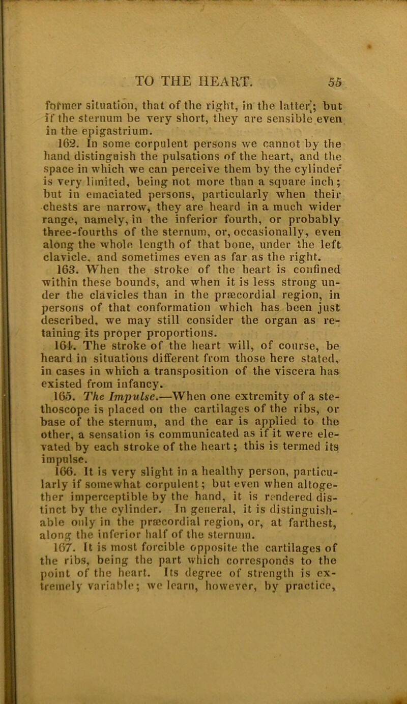 former situation, that of the right, in the latter’; but if the sternum be very short, they are sensible even in the epigastrium. 162. In some corpulent persons we cannot by the hand distinguish the pulsations of the heart, and the space in which we can perceive them by the cylinder is very limited, being not more than a square inch; but in emaciated persons, particularly when their chests are narrow, they are heard in a much wider range, namely, in the inferior fourth, or probably three-fourths of the sternum, or, occasionally, even along the whole length of that bone, under the left clavicle, and sometimes even as far as the right. 163. When the stroke of the heart is confined within these bounds, and when it is less strong un- der the clavicles than in the prtecordial region, in persons of that conformation which has been just described, we may still consider the organ as re- taining its proper proportions. 16-1. The stroke of the heart will, of course, be heard in situations different from those here stated, in cases in which a transposition of the viscera has existed from infancy. 165. The Impulse.—When one extremity of a ste- thoscope is placed on the cartilages of the ribs, or base of the sternum, and the ear is applied to the other, a sensation is communicated as if it were ele- vated by each stroke of the heart; this is termed its impulse. 166. It is very slight in a healthy person, particu- larly if somewhat corpulent; but even when altoge- ther imperceptible by the hand, it is rendered dis- tinct by the cylinder. In general, it is distinguish- able only in the prsecordial region, or, at farthest, along the inferior half of the sternum. 167. It is most forcible opposite the cartilages of the ribs, being the part which corresponds to the point of the heart. Its degree of strength is ex- tremely variable; we learn, however, by practice,