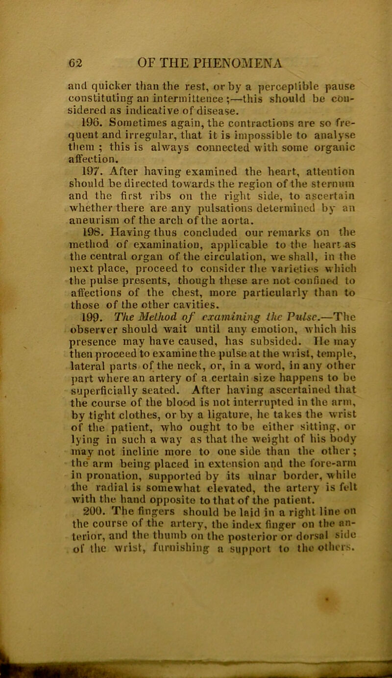 and quicker than the rest, or by a perceptible pause constituting an intermittence;—this should be con- sidered as indicative of disease. 196. Sometimes again, the contractions are so fre- quent and irregular, that it is impossible to analyse them ; this is always connected with some organic affection. 197. After having examined the heart, attention should be directed towards the region of the sternum and the first ribs on the right side, to ascertain whether there are any pulsations determined by an aneurism of the arch of the aorta. 198. Having thus concluded our remarks on the method of examination, applicable to the heart as the central organ of the circulation, we shall, in the next place, proceed to consider the varieties which the pulse presents, though these are not confined to affections of the chest, more particularly than to those of the other cavities. 199. The Method of examining the Pulse.—The observer should wait until any emotion, which his presence may have caused, has subsided. He may then proceed to examine the pulse at the woist, temple, lateral parts of the neck, or, in a word, in any other part where an artery of a certain size happens to be superficially seated. After having ascertained that the course of the blood is not interrupted in the arm, by tight clothes, or by a ligature, he takes the wrist of the patient, who ought to be either sitting, or lying in such a way as that the weight of his body may not incline more to one side than the other; the' arm being placed in extension and the fore-arm in pronation, supported by its ulnar border, w hile the radial is somewhat elevated, the artery is felt with the hand opposite to that of the patient. 200. The fingers should be laid in a right line on the course of the artery, the index finger on the an- terior, and the thumb on the posterior or dorsal side of the wrist, furnishing a support to the others.