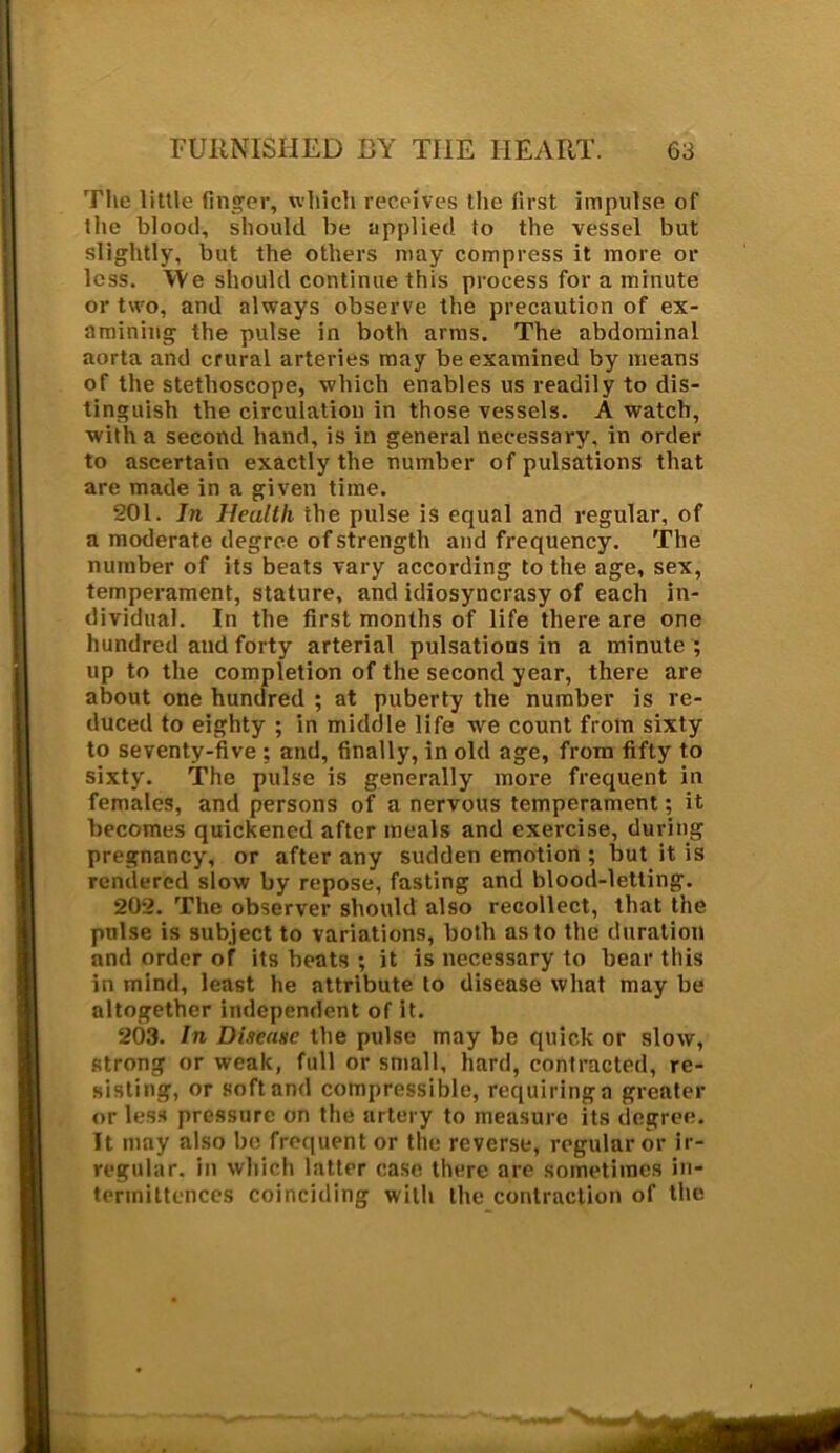 The little finger, which receives the first impulse of the blood, should be applied to the vessel but slightly, but the others may compress it more or less. We should continue this process for a minute or two, and always observe the precaution of ex- amining the pulse in both arms. The abdominal aorta and crural arteries may be examined by means of the stethoscope, which enables us readily to dis- tinguish the circulation in those vessels. A watch, with a second hand, is in general necessary, in order to ascertain exactly the number of pulsations that are made in a given time. 201. In Heullli the pulse is equal and regular, of a moderate degree of strength and frequency. The number of its beats vary according to the age, sex, temperament, stature, and idiosyncrasy of each in- dividual. In the first months of life there are one hundred and forty arterial pulsations in a minute ; up to the completion of the second year, there are about one hundred ; at puberty the number is re- duced to eighty ; in middle life we count from sixty to seventy-five : and, finally, in old age, from fifty to sixty. The pulse is generally more frequent in females, and persons of a nervous temperament; it becomes quickened after meals and exercise, during pregnancy, or after any sudden emotion ; but it is rendered slow by repose, fasting and blood-letting. 202. The observer should also recollect, that the pulse is subject to variations, both as to the duration and order of its beats ; it is necessary to bear this in mind, least he attribute to disease what may be altogether independent of it. 203. In Disease the pulse may be quick or slow, strong or weak, full or small, hard, contracted, re- sisting, or soft and compressible, requiring a greater or less pressure on the artery to measure its degree. It may also be frequent or the reverse, regular or ir- regular. in which latter case there are sometimes in- tennittences coinciding with the contraction of the