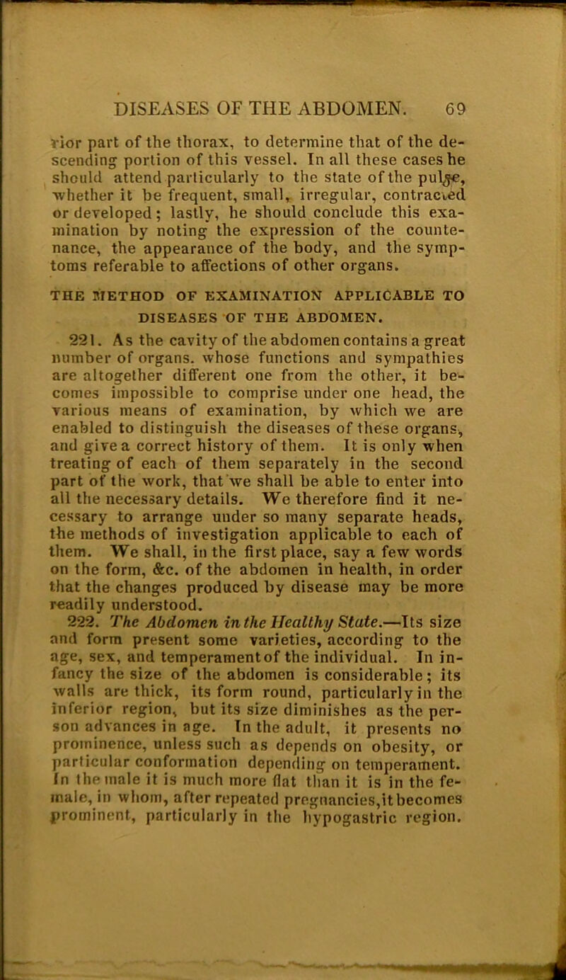 ;'ior part of the thorax, to determine that of the de- scending portion of this vessel. In all these cases he should attend particularly to the state of the pul^e, •whether it be frequent, small, irregular, contracted or developed; lastly, he should conclude this exa- mination by noting the expression of the counte- nance, the appearance of the body, and the symp- toms referable to affections of other organs. THE METHOD OF EXAMINATION APPLICABLE TO DISEASES OF THE ABDOMEN. 221. As the cavity of the abdomen contains a great number of organs, whose functions and sympathies are altogether different one from the other, it be- comes impossible to comprise under one head, the various means of examination, by which we are enabled to distinguish the diseases of these organs, and give a correct history of them. It is only when treating of each of them separately in the second part of the work, that we shall be able to enter into all the necessary details. We therefore find it ne- cessary to arrange under so many separate heads, the methods of investigation applicable to each of them. We shall, in the first place, say a few words on the form, &c. of the abdomen in health, in order that the changes produced by disease may be more readily understood. 222. The Abdomen in the Healthy State.—Its size and form present some varieties, according to the age, sex, and temperament of the individual. In in- fancy the size of the abdomen is considerable ; its walls are thick, its form round, particularly in the inferior region, but its size diminishes as the per- son advances in age. In the adult, it presents no prominence, unless such as depends on obesity, or particular conformation depending on temperament. In the male it is much more flat than it is in the fe- male, in whom, after repeated pregnancies,it becomes prominent, particularly in the hypogastric region.