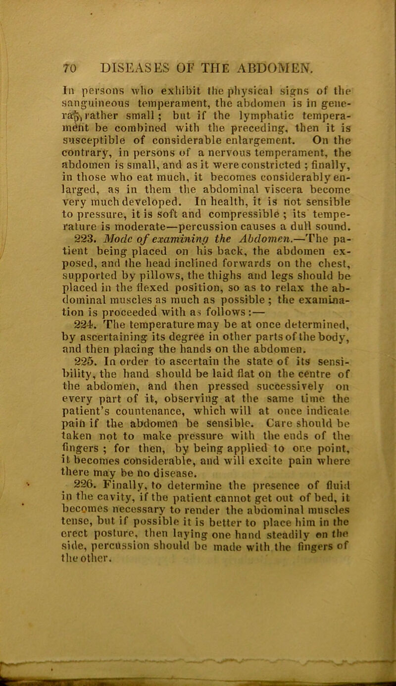 In persons who exhibit the physical signs of the sanguineous temperament, the abdomen is in gene- rap, rather small; but if the lymphatic tempera- ment be combined with the preceding, then it is susceptible of considerable enlargement. On the contrary, in persons of a nervous temperament, the abdomen is small, and as it were constricted ; finally, in those who eat much, it becomes considerably en- larged, as in them the abdominal viscera become very much developed. In health, it is not sensible to pressure, it is soft and compressible ; its tempe- rature is moderate—percussion causes a dull sound. 223. Mode of examining the Abdomen.—The pa- tient being placed on his back, the abdomen ex- posed, and the head inclined forwards on the chest, supported by pillows, the thighs and legs should be placed in the flexed position, so as to relax the ab- dominal muscles as much as possible ; the examina- tion is proceeded with as follows :— 224. The temperature may be at once determined, by ascertaining its degree in other parts of the body, and then placing the hands on the abdomen. 225. In order to ascertain the state of its sensi- bility, the hand should be laid flat on the centre of the abdomen, and then pressed successively on every part of it, observing at the same time the patient’s countenance, which will at once indicate pain if the abdomen be sensible. Care should be taken not to make pressure with the ends of the Angers ; for then, by being applied to one point, it becomes considerable, and will excite pain where there may be no disease. 226. Finally, to determine the presence of fluid in the cavity, if the patient cannot get out of bed, it becomes necessary to render the abdominal muscles tense, but if possible it is better to place him in the erect posture, then laying one hand steadily on the side, percussion should be made with the fingers of the other.