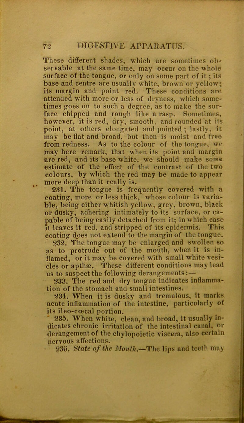 These different shades, which are sometimes ob- servable at the same time, may oceur on the whole surface of the tongue, or only on some part of it; its base and centre are usually white, brown or yellow; its margin and point red. These conditions are attended with more or less of dryness, which some- times goes on to such a degree, as to make the sur- face chipped and rough like a rasp. Sometimes, however, it is red, dry, smooth, and rounded at its point, at others elongated and pointed ; lastly, it may be flat and broad, but then is moist and free from redness. As to the colour of the tongue, we may here remark, that when its point and margin are red, and its base white, we should make some estimate of the effect of the contrast of the two colours, by which the red may be made to appear more deep than it really is. 231. The tongue is frequently covered with a coating, more or less thick, whose colour is varia- ble, being either whitish yellow, grey, brown, black or dusky, adhering intimately to its surface, or ca- pable of being easily detached from it; in which case it leaves it red, and stripped of its epidermis. This coating does not extend to the margin of the tongue. 232. The tongue may be enlarged and swollen so qs to protrude out of the mouth, when it is in- flamed, or it may be covered with small white vesi- cles or apthee. These different conditions may lead us to suspect the following derangements:— 233. The red and dry tongue indicates inflamma- tion of the stomach and small intestines. 234. When it is dusky and tremulous, it marks acute inflammation of the intestine, particularly of its ileo-ccecal portion. 235. When white, clean, and broad, it usually in- dicates chronic irritation of the intestinal canal, or derangement of the chylopoietic viscera, also certain pervous affections. 236. State of the Mouth.—The lips and teeth may