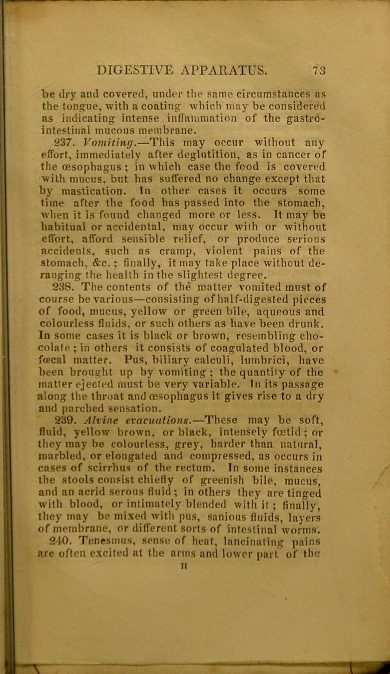 be dry and covered, under the same circumstances as the tongue, with a coating which may be considered as indicating intense inflammation of the gastro- intestinal mucous membrane. 237. Vomiting.—This may occur without any effort, immediately after deglutition, as in cancer of the oesophagus ; in which case the food is covered with mucus, but has suffered no change except that by mastication. In other cases it occurs some lime after the food has passed into the stomach, when it is found changed more or less. It may be habitual or accidental, may occur with or without effort, afford sensible relief, or produce serious accidents, such as cramp, violent pains of the stomach, &c.; finally, it may take place without de- ranging the health in the slightest degree. 238. The contents of the matter vomited must of course be various—consisting of half-digested pieces of food, mucus, yellow or green bile, aqueous and colourless fluids, or such others as have been drunk. In some cases it is black or brown, resembling cho- colate ; in others it consists of coagulated blood, or fcecal matter. Pus, biliary calculi, lumbrici, have been brought up by vomiting ; the quantity of the matter ejected must be very variable. In its passage along the throat and oesophagus it, gives rise to a dry and parched sensation. 239. Alvine evacuations.—These may be soft, fluid, yellow brown, or black, intensely foetid ; or they may be colourless, grey, harder than natural, marbled, or elongated and compressed, as occurs in cases of scirrhus of the rectum. In some instances the stools consist chiefly of greenish bile, mucus, and an acrid serous fluid; in others they are tinged with blood, or intimately blended with it ; finally, they may be mixed with pus, sanious fluids, layers of membrane, or different sorts of intestinal worms. 240. Tenesmus, sense of heat, lancinating pains are often excited at the arms and lower part of the it