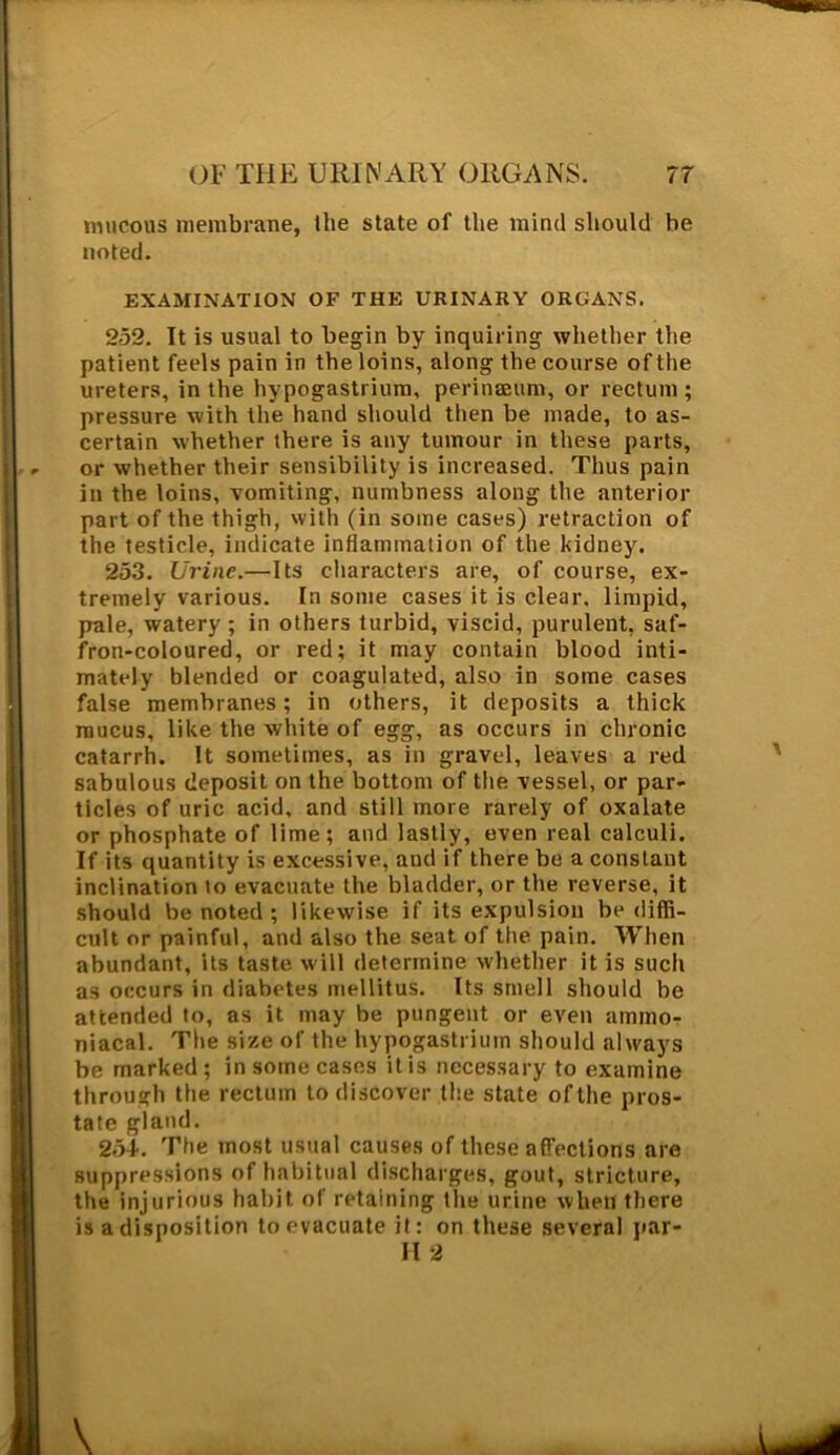 mucous membrane, the state of the mind should be noted. EXAMINATION OF THE URINARY ORGANS. 252. It is usual to begin by inquiring whether the patient feels pain in the loins, along the course of the ureters, in the hypogastrium, perinaeum, or rectum ; pressure with the hand should then be made, to as- certain whether there is any tumour in these parts, or whether their sensibility is increased. Thus pain in the loins, vomiting, numbness along the anterior part of the thigh, with (in some cases) retraction of the testicle, indicate inflammation of the kidney. 253. Urine.—Its characters are, of course, ex- tremely various. In some cases it is clear, limpid, pale, watery ; in others turbid, viscid, purulent, saf- fron-coloured, or red; it may contain blood inti- mately blended or coagulated, also in some cases false membranes; in others, it deposits a thick mucus, like the white of egg, as occurs in chronic catarrh. It sometimes, as in gravel, leaves a red sabulous deposit on the bottom of the vessel, or par- ticles of uric acid, and still more rarely of oxalate or phosphate of lime; and lastly, even real calculi. If its quantity is excessive, and if there be a constant inclination lo evacuate the bladder, or the reverse, it should be noted ; likewise if its expulsion be diffi- cult or painful, and also the seat of the pain. When abundant, its taste will determine whether it is such as occurs in diabetes mellitus. Its smell should be attended to, as it may be pungent or even ammo- niacal. The size of the hypogastrium should always be marked; in some cases it is necessary to examine through the rectum to discover the state ofthe pros- tate gland. 254. The most usual causes of these affections are suppressions of habitual discharges, gout, stricture, the injurious habit of retaining the urine when there is a disposition to evacuate it; on these several par- II 2