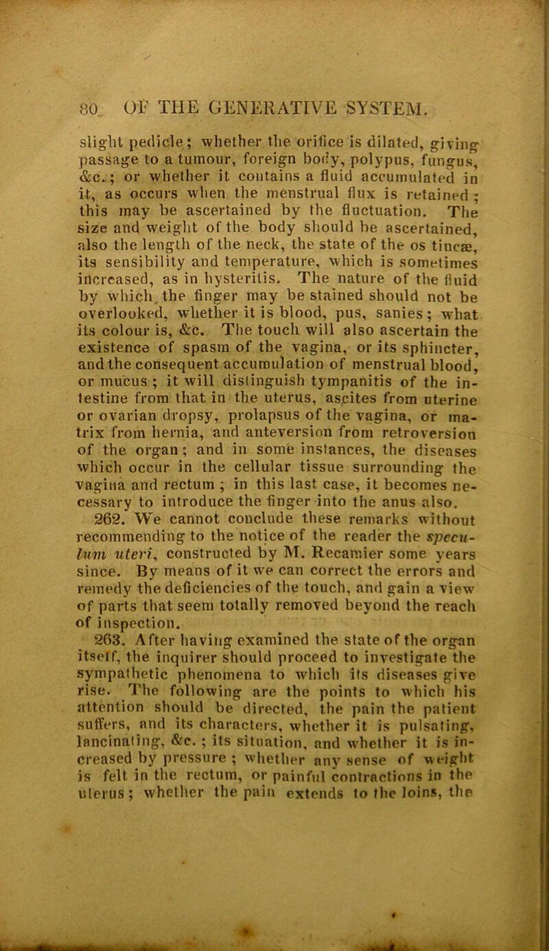 slight pedicle; whether the orifice is dilated, giving- passage to a tumour, foreign body, polypus, fungus', &c.; or whether it contains a fluid accumulated in it, as occurs when the menstrual flux is retained; this may be ascertained by the fluctuation. The size and weight of the body should be ascertained, also the length of the neck, the state of the os tineas, its sensibility and temperature, which is sometimes increased, as in hysteritis. The nature of the fluid by which, the finger may be stained should not be overlooked, whether it is blood, pus, sanies; what its colour is, &c. The touch will also ascertain the existence of spasm of the vagina, or its sphincter, and the consequent accumulation of menstrual blood, or mucus ; it will distinguish tympanitis of the in- testine from that in the uterus, ascites from uterine or ovarian dropsy, prolapsus of the vagina, or ma- trix from hernia, and anteversion from retroversion of the organ; and in some instances, the diseases which occur in the cellular tissue surrounding the vagina and rectum ; in this last case, it becomes ne- cessary to introduce the finger into the anus also. 262. We cannot conclude these remarks without recommending to the notice of the reader the specu- lum uteri, constructed by M. Recamier some years since. By means of it we can correct the errors and remedy the deficiencies of the touch, and gain a view' of parts that seem totally removed beyond the reach of inspection. 263. After having examined the state of the organ itself, the inquirer should proceed to investigate the sympathetic phenomena to which its diseases give rise. The following are the points to which his attention should be directed, the pain the patient suffers, and its characters, whether it is pulsating, lancinating, &e. ; its situation, and whether it is in- creased by pressure ; whether any sense of weight is felt in the rectum, or painful contractions in the uterus; whether the pain extends to the loins, the