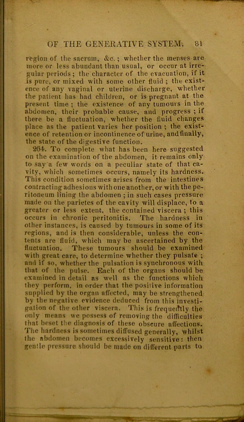 region of the sacrum, &c.; whether the menses are more or less abundant than usual, or occur at irre- gular periods ; the character of the evacuation, if it is pure, or mixed with some other fluid ; the exist- ence of any vaginal or uterine discharge, whether the patient has had children, or is pregnant at the present time ; the existence of any tumours in the abdomen, their probable cause, and progress ; if there be a fluctuation, whether the fluid changes place as the patient varies her position ; the exist- ence of retention or incontinence of urine, and finally, the state of the digestive function. 2G4-. To complete what has been here suggested on the examination of the abdomen, it remains only to say a few words on a peculiar state of that ca- vity, which sometimes occurs, namely its hardness. This condition sometimes arises from the intestines contracting adhesions with one another, or with the pe- ritoneum lining the abdomen ; in such cases pressure made on the parietes of the cavity will displace, to a greater or less extent, the contained viscera ; this occurs in chronic peritonitis. The hardness in other instances, is caused by tumours in some of its regions, and is then considerable, unless the con- tents are fluid, which may be ascertained by the fluctuation. These tumours should be examined with great care, to determine whether they pulsate ; and if so, whether the pulsation is synchronous with that of the pulse. Each of the organs should be examined in detail as well as the functions which they perform, in order that the positive information supplied by the organ affected, may be strengthened by the negative evidence deduced from this investi- gation of the other viscera. This is frequently the only means we possess of removing the difficulties that beset the diagnosis of these obscure affections. The hardness is sometimes diffused generally, whilst the abdomen becomes excessively sensitive: then gentle pressure should be made on different parts to