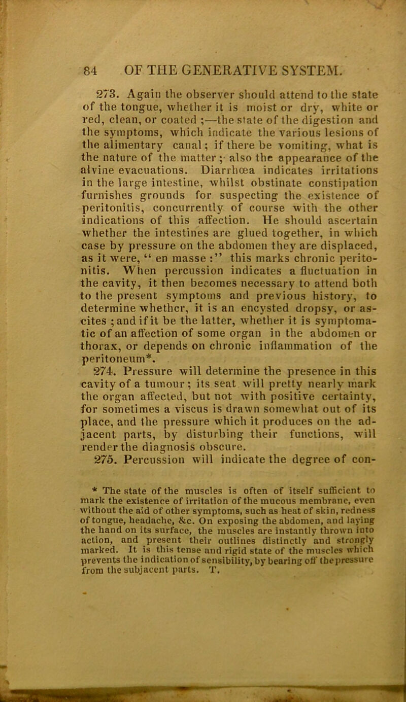 273. Again the observer should attend to the state of the tongue, whether it is moist or dry, white or red, clean, or coated ;—the slate of the digestion and the symptoms, which indicate the various lesions of the alimentary canal; if there be vomiting, what is the nature of the matter ; also the appearance of the alvine evacuations. Diarrhoea indicates irritations in the large intestine, whilst obstinate constipation furnishes grounds for suspecting the existence of peritonitis, concurrently of course with the other indications of this affection. He should ascertain whether the intestines are glued together, in which case by pressure on the abdomen they are displaced, as it were, “ en masse this marks chronic perito- nitis. When percussion indicates a fluctuation in the cavity, it then becomes necessary to attend both to the present symptoms and previous history, to determine whether, it is an encysted dropsy, or as- cites ; and if it be the latter, whether it is symptoma- tic of an affection of some organ in the abdomen or thorax, or depends on chronic inflammation of the peritoneum*. 274. Pressure will determine the presence in this cavity of a tumour ; its seat will pretty nearly mark the organ affected, but not with positive certainty, for sometimes a viscus is drawn somewhat out of its place, and the pressure which it produces on the ad- jacent parts, by disturbing their functions, will render the diagnosis obscure. 275. Percussion will indicate the degree of con- * The state of the muscles is often of itself sufficient to mark the existence of irritation of the mucous membrane, even without the aid of other symptoms, such as heat of skin, redness of tongue, headache, &c. On exposing the abdomen, and laying the hand on its surface, the muscles are instantly thrown into action, and jiresent their outliues distinctly and strongly marked. It is this tense and rigid state of the muscles which prevents the indication of sensibility, by bearing off tbepressure from the subjacent parts. T.