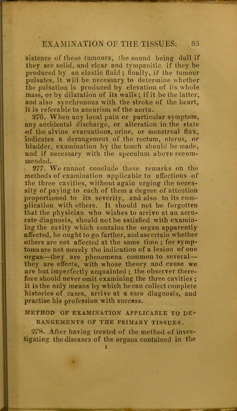 sistence of these tumours, the sound being dull if they are solid, and clear and tympanitic if they be produced by an elastic fluid; finally, if the tumour pulsates, it will be necessary to determine whether the pulsation is produced by elevation of its whole mass, or by dilatation of its walls ; if it be the latter, and also synchronous with the stroke of the heart, it is referable to aneurism of the aorta. 276. When any local pain or particular symptom, any accidental discharge, or alteration in the state of the alvine evacuations, urine, or menstrual flux, indicates a derangement of the rectum, uterus, or bladder, examination by the touch should be made, and if necessary with the speculum above recom- mended. 277. We cannot conclude these remarks on the methods of examination applicable to affections of the three cavities, without again urging the neces- sity of paying to each of them a degree of attention proportioned to its severity, and also to its com- plication with others. It should not be forgotten that the physician who wishes to arrive at an accu- rate diagnosis, should not be satisfied with examin- ing the cavity which contains the organ apparently affected, he ought to go farther, and ascertain whether others are not afl’ected at the same time ; for symp- toms are not merely the indication of a lesion of one organ—they are phenomena common to several— they are effects, with whose theory and cause we are but imperfectly acquainted ; the observer there- fore should never omit examining the three cavities ; it is the only means by which he can collect complete histories of cases, arrive at a sure diagnosis, and practise his profession with success. METHOD OF EXAMINATION APPLICABLE TO DE- RANGEMENTS OF THE PRIMARY TISSUES. 278. After having treated of the method of inves- tigating the diseases of the organs contained in the i