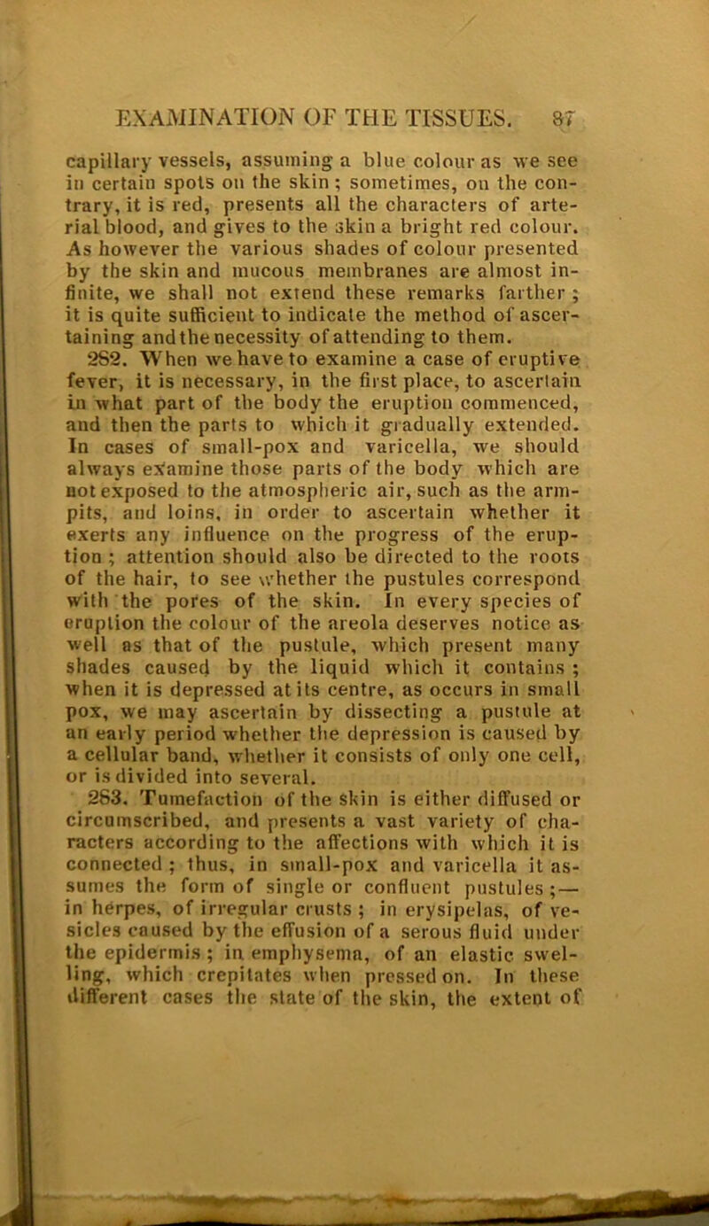 capillary vessels, assuming a blue colour as we see in certain spots on the skin ; sometimes, on the con- trary, it is red, presents all the characters of arte- rial blood, and gives to the skin a bright red colour. As however the various shades of colour presented by the skin and mucous membranes are almost in- finite, we shall not extend these remarks farther ; it is quite sufficient to indicate the method of ascer- taining and the necessity of attending to them. 2S2. When we have to examine a case of eruptive fever, it is necessary, in the first place, to ascertain, in what part of the body the eruption commenced, and then the parts to which it gradually extended. In cases of small-pox and varicella, we should always examine those parts of the body which are uotexposed to the atmospheric air, such as the arm- pits, and loins, in order to ascertain whether it exerts any influence on the progress of the erup- tion ; attention should also be directed to the roots of the hair, to see whether the pustules correspond with the pores of the skin. In every species of eruption the colour of the areola deserves notice as well as that of the pustule, which present many shades caused by the liquid which it contains ; when it is depressed at its centre, as occurs in small pox, we may ascertain by dissecting a pustule at an early period whether the depression is caused by a cellular band, whether it consists of only one cell, or is divided into several. 283. Tumefaction of the Skin is either diffused or circumscribed, and presents a vast variety of cha- racters according to the affections with which it is connected ; thus, in small-pox and varicella it as- sumes the form of single or confluent pustules; — in herpes, of irregular crusts ; in erysipelas, of ve- sicles caused by the effusion of a serous fluid under the epidermis ; in emphysema, of an elastic swel- ling, which crepitates when pressed on. In these different cases the slate of the skin, the extent of