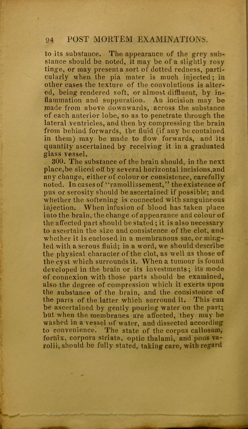 to its substance. The appearance of the grey sub- stance should be noted, it may be of a slightly rosy tinge, or may present a sort of dotted redness, parti- cularly when the pia mater is much injected; in other cases the texture of the convolutions is alter- ed, being rendered soft, or almost diffluent, by in- flammation and suppuration. An incision may be made from above downwards, across the substance of each anterior lobe, so as to penetrate through the lateral ventricles, and then by compressing the brain from behind forwards, the fluid (if any be contained in them) may be made to flow forwards, and its quantity ascertained by receiviug it in a graduated glass vessel. 300. The substance of the brain should, in the next place,be sliced off by several horizontal incisions,and any change, either of colour or consistence, carefully noted. Incasesof “ramollissement,” theexistence of pus or serosity should be ascertained if possible; and whether the softening is connected with sanguineous injection. When infusion of blood has taken place into the brain, the change of appearance and colour of the affected part should be stated; it is also necessary to ascertain the size and consistence of the clot, and whether it is enclosed in a membranous sac, or ming- led with a serous fluid; in a word, we should describe the physical character of the clot, as well as those of the cyst which surrounds it. When a tumour is found developed in the brain or its investments; its mode of connexion with those parts should be examined, also the degree of compression which it exerts upon the substance of the brain, and the consistence of the parts of the latter which surround it. This can be ascertained by gently pouring water on the part; but when the membranes are affected, they may be washed in a vessel of water, and dissected according to convenience. The state of the corpus callosum, fornix, corpora striata, optic thalami, and pons va- rolii, should be fully stated, taking care, with regard