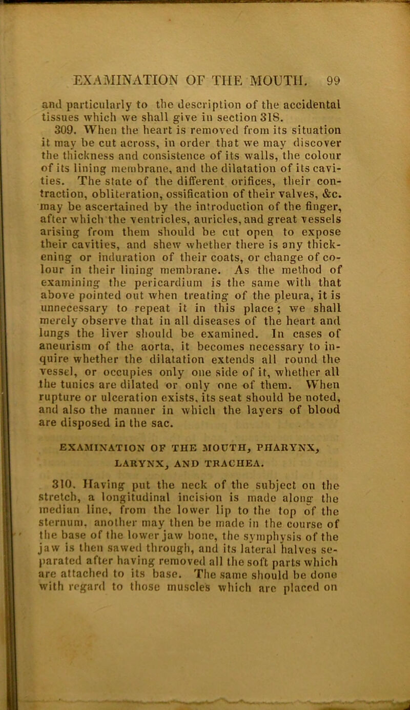 and particularly to tile description of the accidental tissues which we shall give in section 31S. 309. When the heart is removed from its situation it may he cut across, in order that we may discover the thickness and consistence of its walls, the colour of its lining membrane, and the dilatation of its cavi- ties. The state of the different orifices, their con- traction, obliteration, ossification of their valves, &c. may be ascertained by the introduction of the finger, after which the ventricles, auricles, and great vessels arising from them should be cut open to expose their cavities, and shew whether there is any thick- ening or induration of their coats, or change of co- lour in their lining membrane. As the method of examining the pericardium is the same with that above pointed out when treating of the pleura, it is unnecessary to repeat it in this place; we shall merely observe that in all diseases of the heart and lungs the liver should be examined. In cases of aneurism of the aorta, it becomes necessary to in- quire whether the dilatation extends all round the vessel, or occupies only one side of it, whether all the tunics are dilated or only one of them. When rupture or ulceration exists, its seat should be noted, and also the manner in which the layers of blood are disposed in the sac. EXAMINATION OF THE MOUTH, PHARYNX, LARYNX, AND TRACHEA. 310. Having put the neck of the subject on the stretch, a longitudinal incision is made along the median line, from the lower lip to the top of the sternum, another may then be made in the course of the base of the lower jaw bone, the symphysis of the jaw is then sawed through, and its lateral halves se- parated after having removed all the soft parts which are attached to its base. The same should be done with regard to those muscles which are placed on