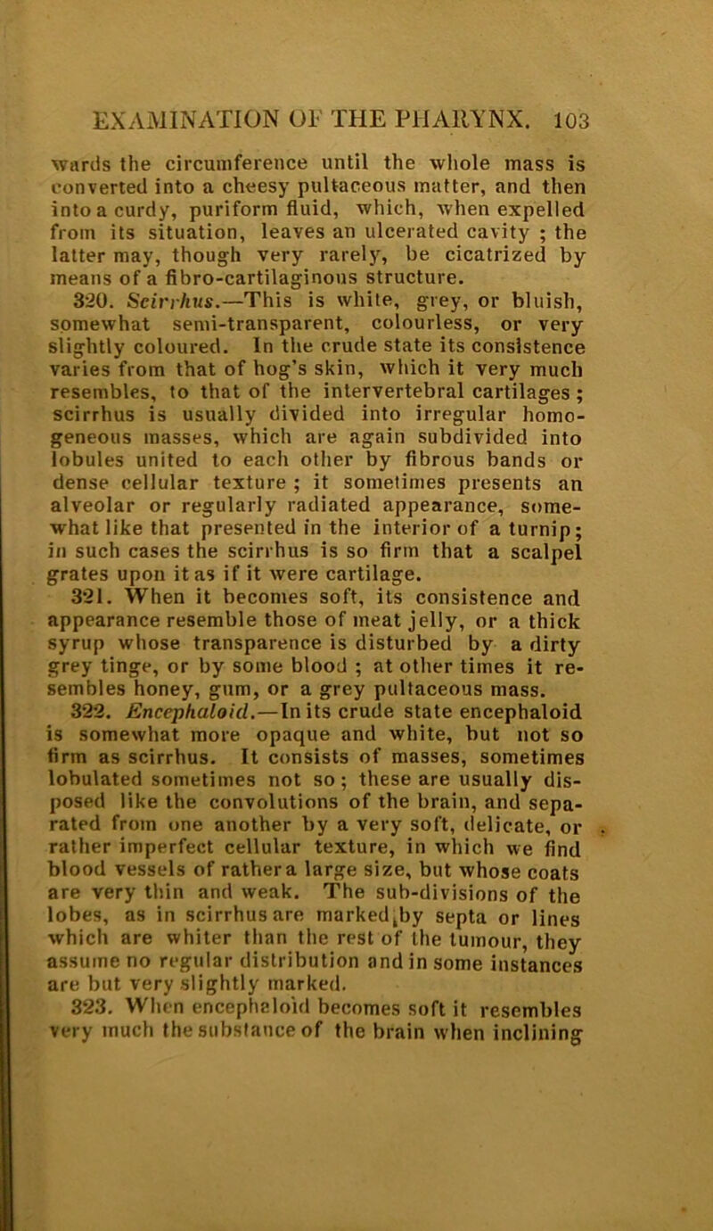 wards the circumference until the whole mass is converted into a cheesy pultaceous matter, and then into a curdy, puriform fluid, which, when expelled from its situation, leaves an ulcerated cavity ; the latter may, though very rarely, be cicatrized by means of a fibro-cartilaginous structure. 320. Seirrhus.—'This is white, grey, or bluish, somewhat semi-transparent, colourless, or very slightly coloured. In the crude state its consistence varies from that of hog’s skin, which it very much resembles, to that of the intervertebral cartilages ; seirrhus is usually divided into irregular homo- geneous masses, which are again subdivided into lobules united to each other by fibrous bands or dense cellular texture ; it sometimes presents an alveolar or regularly radiated appearance, some- what like that presented in the interior of a turnip; in such cases the seirrhus is so firm that a scalpel grates upon it as if it were cartilage. 321. When it becomes soft, its consistence and appearance resemble those of meat jelly, or a thick syrup whose transparence is disturbed by a dirty grey tinge, or by some blood ; at other times it re- sembles honey, gum, or a grey pultaceous mass. 322. Encephaloid.—In its crude state encephaloid is somewhat more opaque and white, but not so firm as seirrhus. It consists of masses, sometimes lobulated sometimes not so; these are usually dis- posed like the convolutions of the brain, and sepa- rated from one another by a very soft, delicate, or rather imperfect cellular texture, in which we find blood vessels of rathera large size, but whose coats are very thin and weak. The sub-divisions of the lobes, as in seirrhus are markedly septa or lines which are whiter than the rest of the tumour, they assume no regular distribution and in some instances are but very slightly marked. 323. When encephaloid becomes soft it resembles very much the substance of the brain when inclining