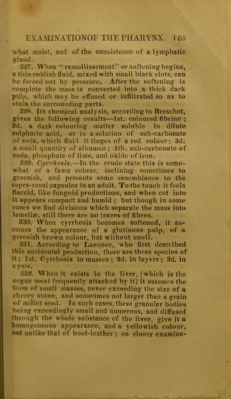 what moist, and of the consistence of a lymphatic gland. 327. When “ ramollissement” or softeningbegins, a thin reddish fluid, mixed with small black clots, can be forced out by pressure. After the softening is complete the mass is converted into a thick dark pulj), which may be effused or infiltrated so as to stain the surrounding parts. 328. Its chemical analysis, according to Breschet, gives the following results—1st. coloured fibrine ; 2d. a dark colouring matter soluble in dilute sulphuric acid, or in a solution of sub-carbonate of soda, which fluid it tinges of a red colour; 3d. a small quantity of albumen ; 4th. sub-carbonate of soda, phosphate of lime, and oxide of iron. 329. Cyrrhosis.—In the crude state this is some- what of a fawn colour, inclining sometimes to greenish, and presents some resemblance to the supra-renal capsules in an adult. To the touch it feels flaccid, like fungoid productions, and when cut into it appears compact and humid ; but though in some cases we find divisions which separate the mass into lamellae, still there are no traces of fibres. 330. When cyrrhosis becomes softened, it as- sumes the appearance of a glutinous pulp, of a greenish brown colour, but without smell. 331. According to Laennec, who first described this accidental production, there are three species of it; 1st. Cyrrhosis in masses ; 2d. in layers ; 3d. in cysts. 332. When it exists in the liver, (which is the organ most frequently attacked by it) it assumes the form of small masses, never exceeding the size of a cherry stone, and sometimes not larger than a grain of millet seed. In such cases, these granular bodies being exceedingly small and numerous, and diffused through the whole substance of the liver, give it a homogeneous appearance, and a yellowish colour, not unlike that of boot-leather; on closer examine-