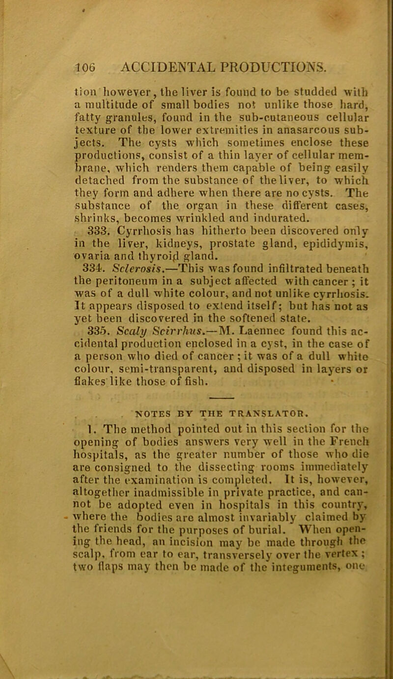 Jion however, the liver is found to be studded with a multitude of small bodies not unlike those hard, fatty granules, found in the sub-cutaneous cellular texture of the lower extremities in anasarcous sub- jects. The cysts which sometimes enclose these productions, consist of a thin layer of cellular mem- brane, which renders them capable of being easily detached from the substance of the liver, to which they form and adhere when there are no cysts. The substance of the organ in these different cases, shrinks, becomes wrinkled and indurated. 383. Cyrrliosis has hitherto been discovered only in the liver, kidneys, prostate gland, epididymis, ovaria and thyroid gland. 334. Sclet'osis.—This was found infiltrated beneath the peritoneum in a subject affected with cancer; it was of a dull white colour, and not unlike cyrrliosis. It appears disposed to extend itself; but has not as yet been discovered in the softened state. 335. Scaly Scirrhus.—M. Laennec found this ac- cidental production enclosed in a cyst, in the case of a person who died of cancer ; it was of a dull w'hite colour, semi-transparent, and disposed in layers or flakes like those of fish. NOTES BY THE TRANSLATOR. 1. The method pointed out in this section for the opening of bodies answers very well in the French hospitals, as the greater number of those who die are consigned to the dissecting rooms immediately after the examination is completed. It is, however, altogether inadmissible in private practice, and can- not be adopted even in hospitals in this country, where the bodies are almost invariably claimed by the friends for the purposes of burial. When open- ing the head, an incision may be made through the scalp, from ear to ear, transversely over the vertex ; two flaps may then be made of the integuments, one