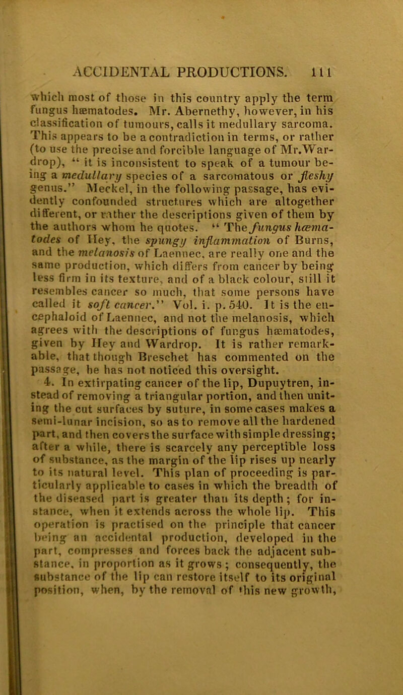 which most of those in this country apply the terra fungus hsematodes. Mr. Abernethy, however, in his classification of tumours, calls it medullary sarcoma. This appears to be a contradiction in terms, or rather (to use the precise and forcible language of Mr.War- drop), “ it is inconsistent to speak of a tumour be- ing a medullary species of a sarcomatous or fleshy genus.” Meckel, in the following passage, has evi- dently confounded structures which are altogether different, or rather the descriptions given of them by the authors whom he quotes. “ The fungus luema- todes of Iley. the spungy inflammation of Burns, and the melanosis of Laennec. are really one and the same production, which differs from cancer by being less firm in its texture, and of a black colour, still it resembles cancer so much, that some persons have called it soft cancer. Vol. i. p. 540. It is the eu- cephaloid of Laennec, and not the melanosis, which agrees with the descriptions of fungus hsematodes, given by Hey and Wardrop. It is rather remark- able, that though Breschet has commented on the passage, he has not noticed this oversight. 4. In extirpating cancer of the lip, Dupuytren, in- stead of removing a triangular portion, and then unit- ing the cut surfaces by suture, in some cases makes a semi-lunar incision, so as to remove all the hardened part, and then covers the surface with simple dressing; after a while, there is scarcely any perceptible loss of substance, as the margin of the lip rises up nearly to its natural level. This plan of proceeding is par- ticularly applicable to cases in which the breadth of the diseased partis greater than its depth ; for in- stance, when it extends across the whole lip. This operation is practised on the principle that cancer being an accidental production, developed in the part, compresses and forces back the adjacent sub- stance. in proportion as it grows ; consequently, the substance of the lip can restore itself to its original position, when, by the removal of 'his new growth,