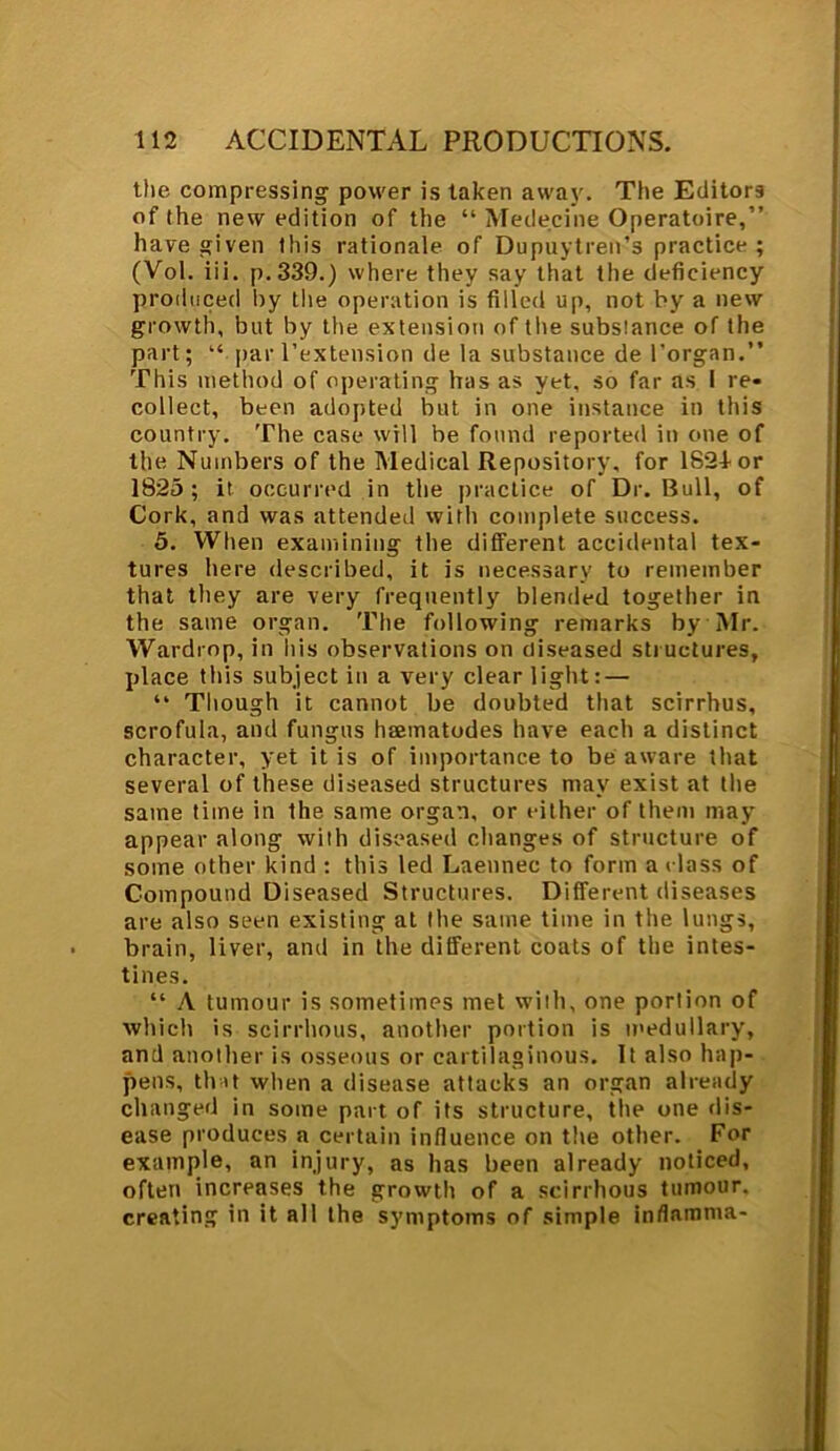 the compressing power is taken away. The Editors of (he new edition of the “ Medecine Operatoire,” have given this rationale of Dupuytren’s practice ; (Vol. iii. p.339.) where they say that the deficiency produced by the operation is filled up, not by a new growth, but by the extension of the substance of the part; “ par l’extension de la substance de l'organ.” This method of operating has as yet, so far as I re- collect, been adopted but in one instance in this country. The case will be found reported in one of the Numbers of the Medical Repository, for 1821-or 1825; it occurred in the practice of Dr. Bull, of Cork, and was attended with complete success. 5. When examining the different accidental tex- tures here described, it is necessary to remember that they are very frequently blended together in the same organ. The following remarks by Mr. Wardrop, in his observations on diseased structures, place this subject in a very clear light: — “ Though it cannot be doubted that scirrhus, scrofula, and fungus hrematodes have each a distinct character, yet it is of importance to be aware that several of these diseased structures may exist at the same time in the same organ, or either of them may appear along with diseased changes of structure of some other kind : this led Laennec to form a class of Compound Diseased Structures. Different diseases are also seen existing at the same time in the lungs, brain, liver, and in the different coats of the intes- tines. “ A tumour is sometimes met with, one portion of which is scirrhous, another portion is medullary, and another is osseous or cartilaginous. It also hap- pens, that when a disease attacks an organ already changed in some part of its structure, the one dis- ease produces a certain influence on the other. For example, an injury, as has been already noticed, often increases the growth of a scirrhous tumour, creating in it all the symptoms of simple inflamma-