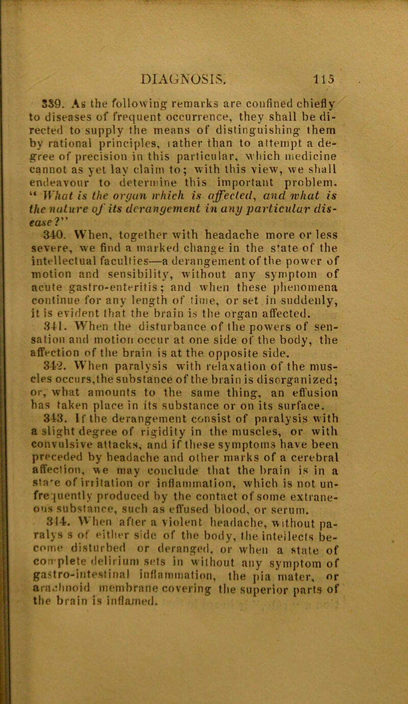 SS9. As the following remarks are confined chiefly to diseases of frequent occurrence, they shall be di- rected to supply the means of distinguishing them by rational principles, lather than to attempt a de- gree of precision in this particular, which medicine cannot as yet lay claim to; with this view, we shall endeavour to determine this important problem. “ What is the organ which is affected, and what is the nature of its derangement in uny particular dis- ease ?” 3-10. When, together with headache more or less severe, we find a marked change in the s'ate of the intellectual faculties—a derangement of the power of motion and sensibility, without any symptom of acute gastro-enteritis; and when these phenomena continue for any length of time, or set in suddenly, it is evident that the brain is the organ affected. 341. When the disturbance of the powers of sen- sation and motion occur at one side of the body, the affection of the brain is at the opposite side. 342. When paralysis with relaxation of the mus- cles occurs,the substance of the brain is disorganized; or, what amounts to the same thing, an effusion has taken place in its substance or on its surface. 343. If the derangement consist of paralysis with a slight degree of rigidity in the muscles, or with convulsive attacks, and if these symptoms have been preceded by headache and other marks of a cerebral affection, we may conclude that the brain is in a sta'e of irritation or inflammation, which is not un- frequently produced by the contact of some extrane- ous substance, such as effused blood, or serum. 314. When after a violent headache, without pa- ralys s of either side of the body, the intellects be- come disturbed or deranged, or when a state of complete delirium sets in without any symptom of gastro-inteslinal inflammation, the pia mater, or arachnoid membrane covering the superior parts of the brain is inflamed.