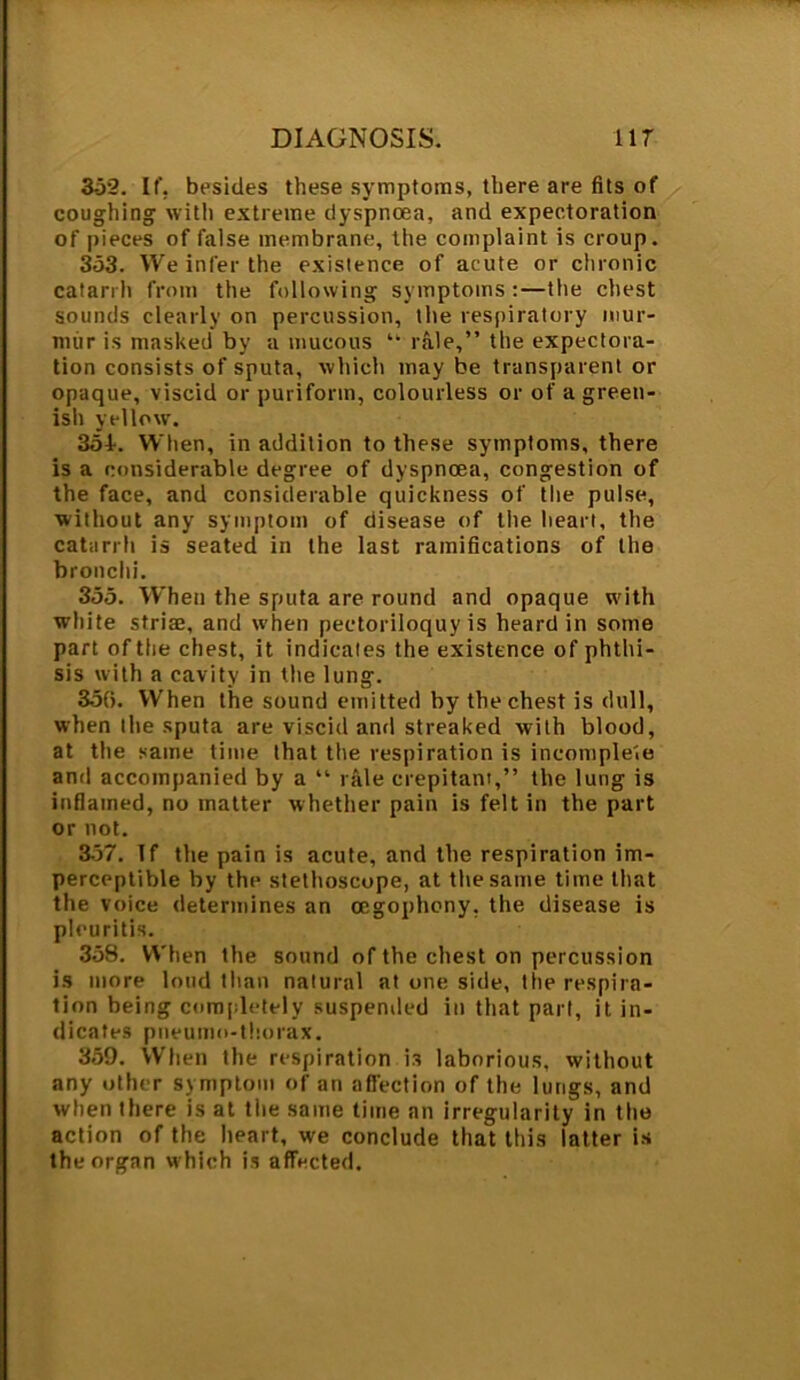 352. It', besides these symptoms, there are fits of coughing with extreme dyspnoea, and expectoration of pieces of false membrane, the complaint is croup. 353. We infer the existence of acute or chronic catarrh from the following symptoms :—the chest sounds clearly on percussion, the respiratory mur- mur is masked by a mucous ” rale,” the expectora- tion consists of sputa, which may be transparent or opaque, viscid or purifortn, colourless or of a green- ish yellow. 354. When, in addition to these symptoms, there is a considerable degree of dyspnoea, congestion of the face, and considerable quickness of the pulse, without any symptom of disease of the heart, the catarrh is seated in the last ramifications of the bronchi. 355. When the sputa are round and opaque with white striaj, and when pectoriloquy is heard in some part of the chest, it indicates the existence of phthi- sis with a cavity in the lung. 35(5. When the sound emitted by the chest is dull, when the sputa are viscid and streaked with blood, at the same time that the respiration is incomplete anti accompanied by a “ rale crepitant,” the lung is inflamed, no matter whether pain is felt in the part or not. 357. If the pain is acute, and the respiration im- perceptible by the stethoscope, at the same time that the voice determines an cegophony, the disease is pleuritis. 358. When the sound of the chest on percussion is more loud than natural at one side, the respira- tion being completely suspended in that pari, it in- dicates pneumo-thorax. 359. When the respiration is laborious, without any other symptom of an affection of the lungs, and when there is at the same time an irregularity in the action of the heart, we conclude that this latter is the organ which is affected.