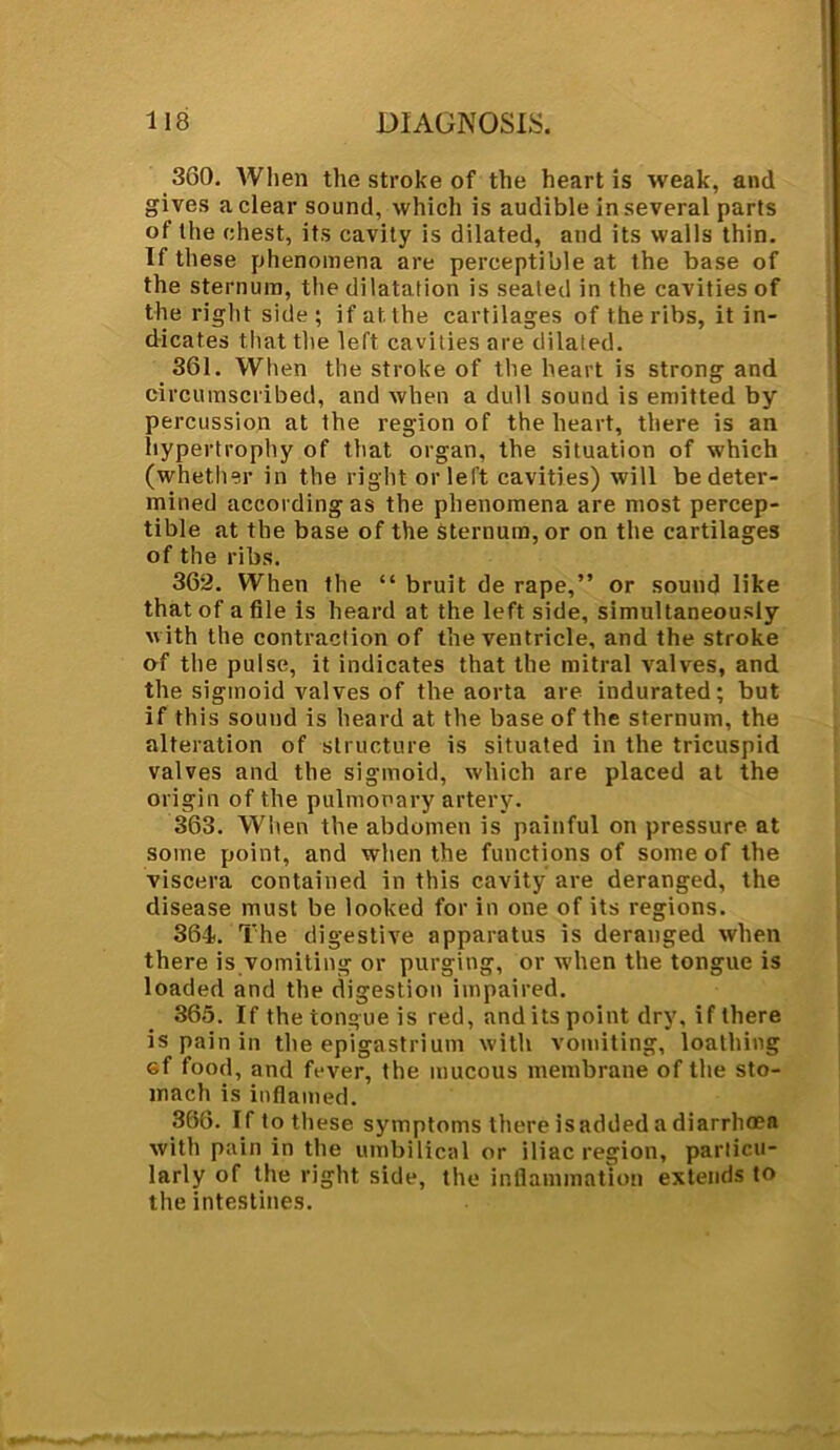 360. When the stroke of the heart is weak, and gives a clear sound, which is audible in several parts of the chest, its cavity is dilated, and its walls thin. If these phenomena are perceptible at the base of the sternum, the dilatation is seated in the cavities of the right side; if at the cartilages of the ribs, it in- dicates that the left cavities are dilated. 361. When the stroke of the heart is strong and circumscribed, and when a dull sound is emitted by percussion at the region of the heart, there is an hypertrophy of that organ, the situation of which (whether in the right or left cavities) will be deter- mined according as the phenomena are most percep- tible at the base of the Sternum, or on the cartilages of the ribs. 362. When the “ bruit de rape,” or sound like that of a file is heard at the left side, simultaneously with the contraction of the ventricle, and the stroke of the pulse, it indicates that the mitral valves, and the sigmoid valves of the aorta are indurated; but if this sound is heard at the base of the sternum, the alteration of structure is situated in the tricuspid valves and the sigmoid, which are placed at the origin of the pulmonary artery. 363. When the abdomen is painful on pressure at some point, and when the functions of some of the viscera contained in this cavity are deranged, the disease must be looked for in one of its regions. 364. The digestive apparatus is deranged when there is vomiting or purging, or when the tongue is loaded and the digestion impaired. 365. If the tongue is red, and its point dry, if there is pain in the epigastrium with vomiting, loathing ef food, and fever, the mucous membrane of the sto- mach is inflamed. 366. If to these symptoms there is added a diarrhmn with pain in the umbilical or iliac region, particu- larly of the right side, the inflammation extends to the intestines.