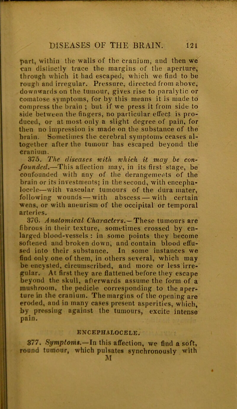 part, within the walls of the cranium, and then we can distinctly trace the margins of the aperture, through which it had escaped, which we find to be rough and irregular. Pressure, directed from above, downwards on the tumour, gives rise to paralytic or comatose symptoms, for by this means it is made to compress the brain ; but if we press it from side to side between the fingers, no particular effect is pro- duced, or at most only a slight degree of pain, for then no impression is made on the substance of the brain. Sometimes the cerebral symptoms ceases al- together after the tumour has escaped beyond the cranium. 375. The diseases with which it may be con- founded.—This affection may, in its first stage, be confounded with any of the derangements of the brain or its investments; in the.second, with encepha- locele—with vascular tumours of the dura mater, following wounds — with abscess — with certain wens, or with aneurism of the occipital or temporal arteries. 37G. Anatomical Characters.— These tumours are fibrous in their texture, sometimes crossed by en- larged blood-vessels : in some points they become softened and broken down, and contain blood effu- sed into their substance. In some instances we find only one of them, in others several, which may be encysted, circumscribed, and more or less irre- gular. At first they are flattened before they escape beyond the skull, afterwards assume the form of a mushroom, the pedicle corresponding to the aper- ture in the cranium. The margins of the opening are eroded, and in many cases present asperities, which, by pressing against the tumours, excite intense pain. BNCEPHALOCELE. 377. Symptoms.—In this affection, we find a soft, round tumour, which pulsates synchronously with M