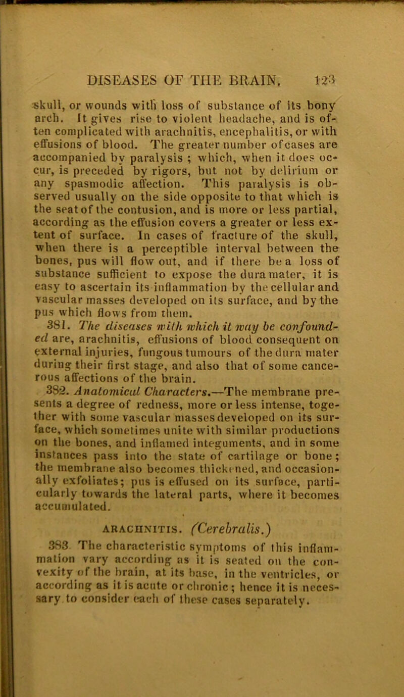 skull, or wounds with loss of substance of its bony arch. It gives rise to violent headache, and is of- ten complicated with arachnitis, encephalitis, or with effusions of blood. The greater number of cases are accompanied by paralysis ; which, when it does oc- cur, is preceded by rigors, but not by delirium or any spasmodic affection. This paralysis is ob- served usually on the side opposite to that which is the seat of the contusion, and is more or less partial, according as the effusion covers a greater or less ex- tent of surface. In cases of fracture of the skull, when there is a perceptible interval between the bones, pus will flow out, and if there be a loss of substance sufficient to expose the dura mater, it is easy to ascertain its inflammation by the cellular and vascular masses developed on its surface, and by the pus which flows from them. 3SI. The diseases with which it way be confound- ed are, arachnitis, effusions of blood consequent on external injuries, fungous tumours of the dura mater during their first stage, and also that of some cance- rous affections of the brain. 382. Anatomical Characters.—The membrane pre- sents a degree of redness, more or less intense, toge- ther with some vascular masses developed on its sur- face, which sometimes unite with similar productions on the bones, and inflamed integuments, and in some instances pass into the state of cartilage or bone; the membrane also becomes thickened, and occasion- ally exfoliates; pus is effused on its surface, parti- cularly towards the lateral parts, where it becomes accumulated. arachnitis. (Cerebralis.) 383 The characteristic symptoms of this inflam- mation vary according as it is seated on the con- vexity of the brain, at its base, in the ventricles, or according as it is acute or chronic ; hence it is neces- sary to consider each of these cases separately.