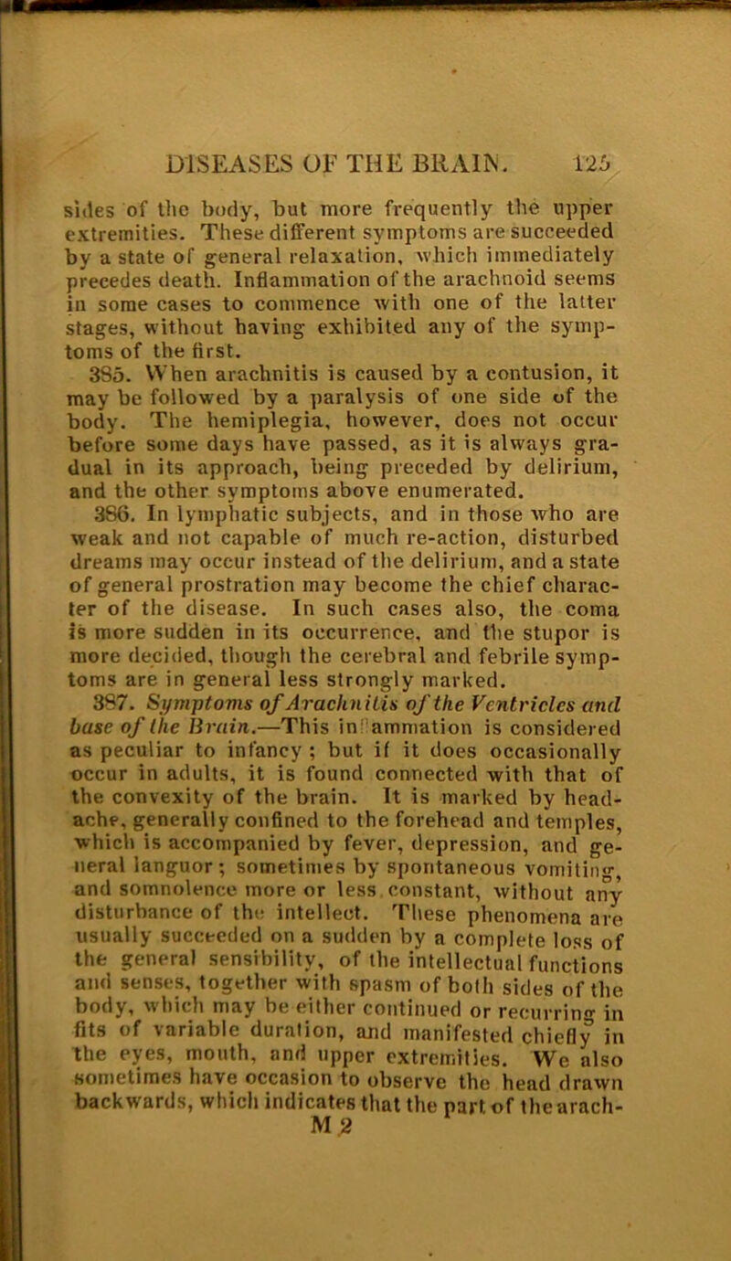 sides of the body, but more frequently the upper extremities. These different symptoms are succeeded by a state of general relaxation, which immediately precedes death. Inflammation of the arachnoid seems in some cases to commence with one of the latter stages, without having exhibited any of the symp- toms of the first. 385. When arachnitis is caused by a contusion, it may be followed by a paralysis of one side of the body. The hemiplegia, however, does not occur before some days have passed, as it is always gra- dual in its approach, being preceded by delirium, and the other symptoms above enumerated. 386. In lymphatic subjects, and in those who are weak and not capable of much re-action, disturbed dreams may occur instead of the delirium, and a state of general prostration may become the chief charac- ter of the disease. In such cases also, the coma is more sudden in its occurrence, and the stupor is more decided, though the cerebral and febrile symp- toms are in general less strongly marked. 387. Symptoms of Arachnitis of the Ventricles and base of the Bruin.—This in!'animation is considered as peculiar to infancy; but if it does occasionally occur in adults, it is found connected with that of the convexity of the brain. It is marked by head- ache, generally confined to the forehead and temples, which is accompanied by fever, depression, and ge- neral languor; sometimes by spontaneous vomiting and somnolence more or less constant, without any disturbance of the intellect. These phenomena are usually succeeded on a sudden by a complete loss of the general sensibility, of the intellectual functions and senses, together with spasm of both sides of the body, which may be either continued or recurring in fits of variable duration, and manifested chiefly in the eyes, mouth, and upper extremities. We also sometimes have occasion to observe the head drawn backwards, which indicates that the part of thearach- M 2