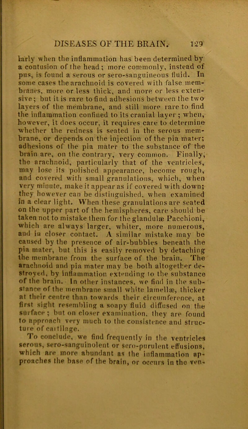 ktrly when the inflammation has been determined by a contusion of the head ; more commonly, instead of pus, is found a serous or sero-sanguineous fluid. In some cases the arachnoid is covered with false mem- branes, more or less thick, and more or less exten- sive; but it is rare to find adhesions between the two layers of the membrane, and still more rare to find the inflammation confined to its cranial layer ; when, however, it does occur, it requires care to determine whether the redness is seated in the serous mem- brane, or depends on the injection of the pia mater; adhesions of the pia mater to the substance of the brain are, on the contrary, very common. Finally, the arachnoid, particularly that of the ventricles, may lose its polished appearance, become rough, and covered with small granulations, which, when very minute, make it appear as if covered with down; they however can be distinguished, when examined in a clear light. When these granulations are seated on the upper part of the hemispheres, care should be taken not to mistake them for the glandulae Pacchioni, which are always larger, whiter, more numerous, and in closer contact. A similar mistake may be caused by the presence of air-bubbles beneath the pia mater, but this is easily removed by detaching the membrane from the surface of the brain. The arachnoid and pia mater may be both altogether de- stroyed, by inflammation extending to the substance of the brain. In other instances, we find in the sub- stance of the membrane small white lamellm, thicker at their centre than towards their circumference, at first sight resembling a soapy fluid diffused on the surface; but on closer examination, they are found to approach very much to the consistence and struc- ture of cartilage. To conclude, we find frequently in the ventricles serous, sero-sanguinolent or sero-purulent effusions, which are more abundant as the inflammation ap- proaches the base of the brain, or occurs in the ven-
