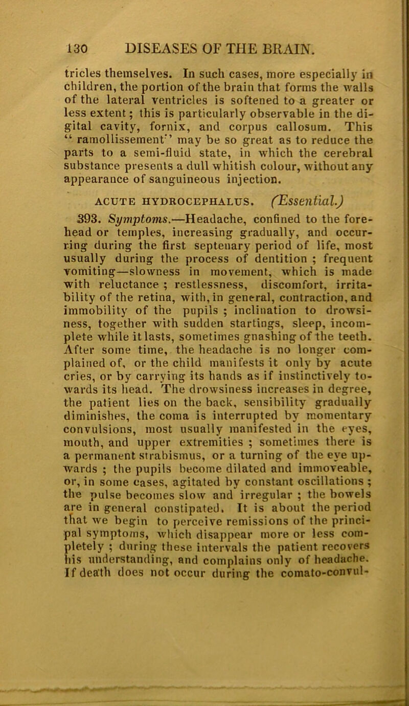 tricles themselves. In such cases, more especially in children, the portion of the brain that forms the walls of the lateral ventricles is softened to a greater or less extent; this is particularly observable in the di- gital cavity, fornix, and corpus callosum. This “ ramollissement’’ may be so great as to reduce the parts to a semi-fluid state, in which the cerebral substance presents a dull whitish colour, without any appearance of sanguineous injection. acute hydrocephalus. (Essential.) 393. Syjnptoms.—Headache, confined to the fore- head or temples, increasing gradually, and occur- ring during the first septenary period of life, most usually during the process of dentition ; frequent vomiting—slowness in movement, which is made with reluctance ; restlessness, discomfort, irrita- bility of the retina, with, in general, contraction, and immobility of the pupils ; inclination to drowsi- ness, together with sudden startings, sleep, incom- plete while it lasts, sometimes gnashing of the teeth. After some time, the headache is no longer com- plained of, or the child manifests it only by acute cries, or by carrying its hands as if instinctively to- wards its head. The drowsiness increases in degree, the patient lies on the back, sensibility gradually diminishes, the coma is interrupted by momentary convulsions, most usually manifested in the eyes, mouth, and upper extremities ; sometimes there is a permanent strabismus, or a turning of the eye up- wards ; the pupils become dilated and immoveable, or, in some eases, agitated by constant oscillations ; the pulse becomes slow and irregular ; the bowels are in general constipated. It is about the period that we begin to perceive remissions of the princi- pal symptoms, which disappear more or less com- pletely ; during these intervals the patient recovers his understanding, and complains only of headache. If death does not occur during the comato-convul-