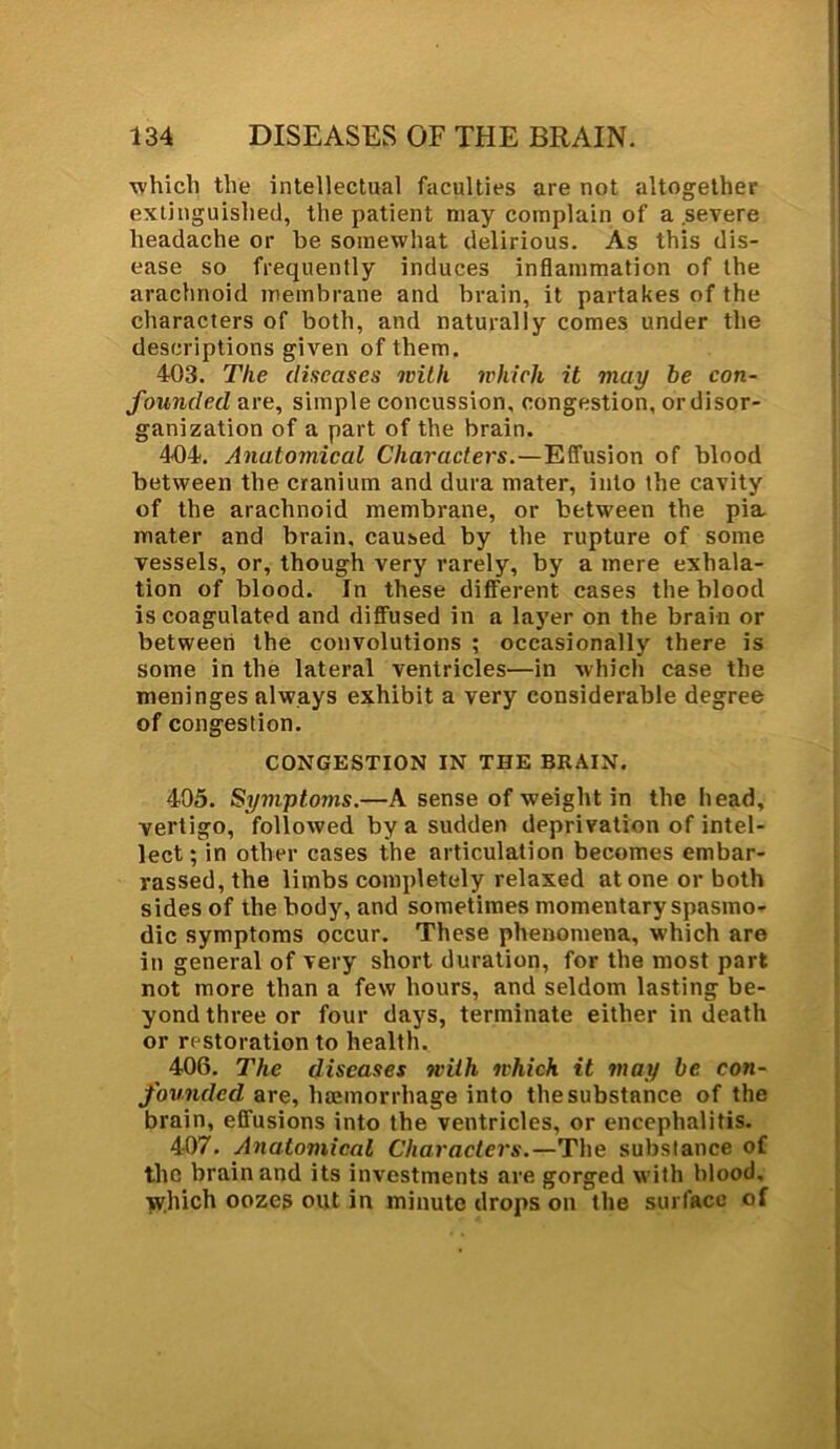 which the intellectual faculties are not altogether extinguished, the patient may complain of a severe headache or be somewhat delirious. As this dis- ease so frequently induces inflammation of the arachnoid membrane and brain, it partakes of the characters of both, and naturally comes under the descriptions given of them. 403. The diseases with which it may be con- founded are, simple concussion, congestion, ordisor- ganization of a part of the brain. 404. Anatomical Characters.—Effusion of blood between the cranium and dura mater, into the cavity of the arachnoid membrane, or between the pia. mater and brain, caused by the rupture of some vessels, or, though very rarely, by a mere exhala- tion of blood. In these different cases the blood is coagulated and diffused in a layer on the brain or between the convolutions ; occasionally there is some in the lateral ventricles—in which case the meninges always exhibit a very considerable degree of congestion. CONGESTION IN THE BRAIN. 405. Symptoms.—A sense of weight in the head, vertigo, followed by a sudden deprivation of intel- lect; in other cases the articulation becomes embar- rassed, the limbs completely relaxed atone or both sides of the body, and sometimes momentary spasmo- dic symptoms occur. These phenomena, which are in general of very short duration, for the most part not more than a few hours, and seldom lasting be- yond three or four days, terminate either in death or restoration to health. 406. The diseases with which it may be con- founded are, haemorrhage into the substance of the brain, effusions into the ventricles, or encephalitis. 407. Anatomical Characters.—The substance of the brain and its investments are gorged with blood, which oozes out in minute drops on the surface of