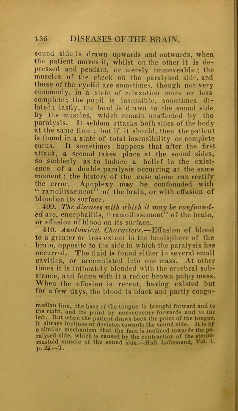 sound side is drawn upwards and outwards, when the patient moves it, whilst on the other it is de- pressed and pendant, or merely immoveable ; the muscles of the cheek on the paralysed side, and those of the eyelid are sometimes, though not very commonly, in a state of relaxation more or less complete; the pupil is insensible, sometimes di- lated ; lastly, the head is drawn to the sound side by the muscles, which remain unaffected by the paralysis. It seldom attacks both sides of the body at the same time : but if it should, then the patient is found in a state of total insensibility or complete carus. It sometimes happens that after the first attack, a second takes place at the sound sides, so suddenly as to induce a belief in the exist- ence of a double paralysis occurring at the same moment; the history of the case alone can rectify the error. Apoplexy may be confounded with “ ramollissement” of the brain, or with effusion of blood on its surface. 409. The diseases with which it may be confound- ed are, encephalitis, ‘•ramollissement” of the brain, or effusion of blood on its surface. 410. Anatomical Characters.—Effusion of blood to a greater or less extent in the hemisphere of the brain, opposite to the side in which the paralysis has occurred. The i’uid is found either in several small cavities, or accumulated into one mass. At other times it is intimately blended with the cerebral sub- stance, and forms with it a red or brown pulpy mass. When the effusion is recent, having existed but for a few days, the blood is black and partly coagu- median line, the base of the tongue is brought forward and to the right, and its point by consequence forwards and to the lert. But when the patient draws back the point of the tongue, it always inclines or deviates towards the sound side. It is by a similar mechanism that the face is inclined towards the pa- ralysed side, which is caused bv the contraction of the sterno- mastoid muscle of the sound side.—Hall Lallemand, Vol. i. p. 23.—T.