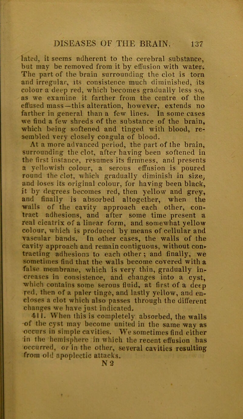 lated, it seems adherent to the cerebral substance, but may be removed from it by effusion with water. The part of the brain surrounding the clot is torn and irregular, its consistence much diminished, its colour a deep red, which becomes gradually less so, as we examine it farther from the centre of the effused mass—this alteration, however, extends no farther in general than a few lines. In some cases we find a few shreds of the substance of the brain, which being softened and tinged with blood, re- sembled very closely coagula of blood. At a more advanced period, the part of the brain, surrounding the clot, after having been softened in the first instance, resumes its firmness, and presents a yellowish colour, a serous effusion is poured round the clot, which gradually diminish in size, and loses its original colour, for having been black, it by degrees becomes red, then yellow and grey, and finally is absorbed altogether, when the walls of the cavity approach each other, con- tract adhesions, and after some time present a real cicatrix of a linear form, and somewhat yellow colour, which is produced by means of cellular and vascular bands. In other cases, the walls of the cavity approach and remain contiguous, without con- tracting adhesions to each other ; and finally, we sometimes find that the walls become covered with a false membrane, which is very thin, gradually in- creases in consistence, and changes into a cyst, which contains some serous fluid, at first of a deep red, then of a paler tinge, and lastly yellow, and en- closes a clot which also passes through the different changes we have just indicated. 411. When this is completely absorbed, the walls of the cyst may become united in the same way as occurs in simple cavities. We sometimes find either in the hemisphere in which the recent effusion has occurred, or in the other, several cavities resulting from old apoplectic attacks. N 2