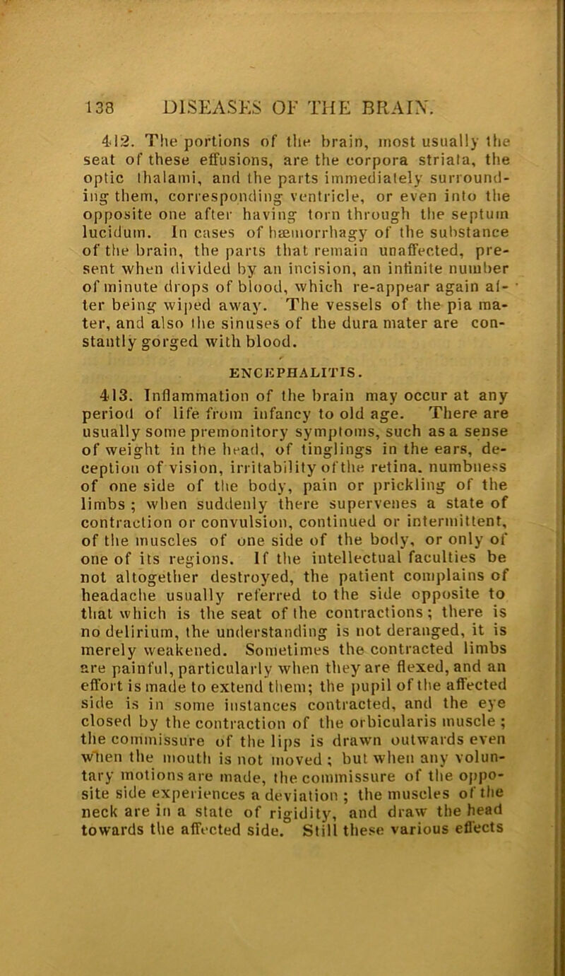 4-1:2. The portions of the brain, most usually the seat of these effusions, are the corpora striata, the optic lhalami, and the parts immediately surround- ing them, corresponding ventricle, or even into the opposite one after having torn through the septum lucidutn. In cases of haemorrhagy of the substance of the brain, the parts that remain unaffected, pre- sent when divided by an incision, an infinite number of minute drops of blood, which re-appear again af- ter being wiped away. The vessels of the pia ma- ter, and also the sinuses of the dura mater are con- stantly gorged with blood. ENCEPHALITIS. 413. Inflammation of the brain may occur at any period of life from infancy to old age. There are usually some premonitory symptoms, such as a sense of weight in the head, of tinglings in the ears, de- ception of vision, irritability of the retina, numbness of one side of the body, pain or prickling of the limbs ; when suddenly there supervenes a state of contraction or convulsion, continued or intermittent, of the muscles of one side of the body, or only of one of its regions. If the intellectual faculties be not altogether destroyed, the patient complains of headache usually referred to the side opposite to that which is the seat of the contractions; there is no delirium, the understanding is not deranged, it is merely weakened. Sometimes the contracted limbs are painful, particularly when they are flexed, and an effort is made to extend them; the pupil of the affected side is in some instances contracted, and the eye closed by the contraction of the orbicularis muscle ; the commissure of the lips is drawn outwards even w'tien the mouth is not moved; but when any volun- tary motions are made, the commissure of the oppo- site side experiences a deviation ; the muscles oftlie neck are in a state of rigidity, and draw the head towards the affected side. Still these various effects