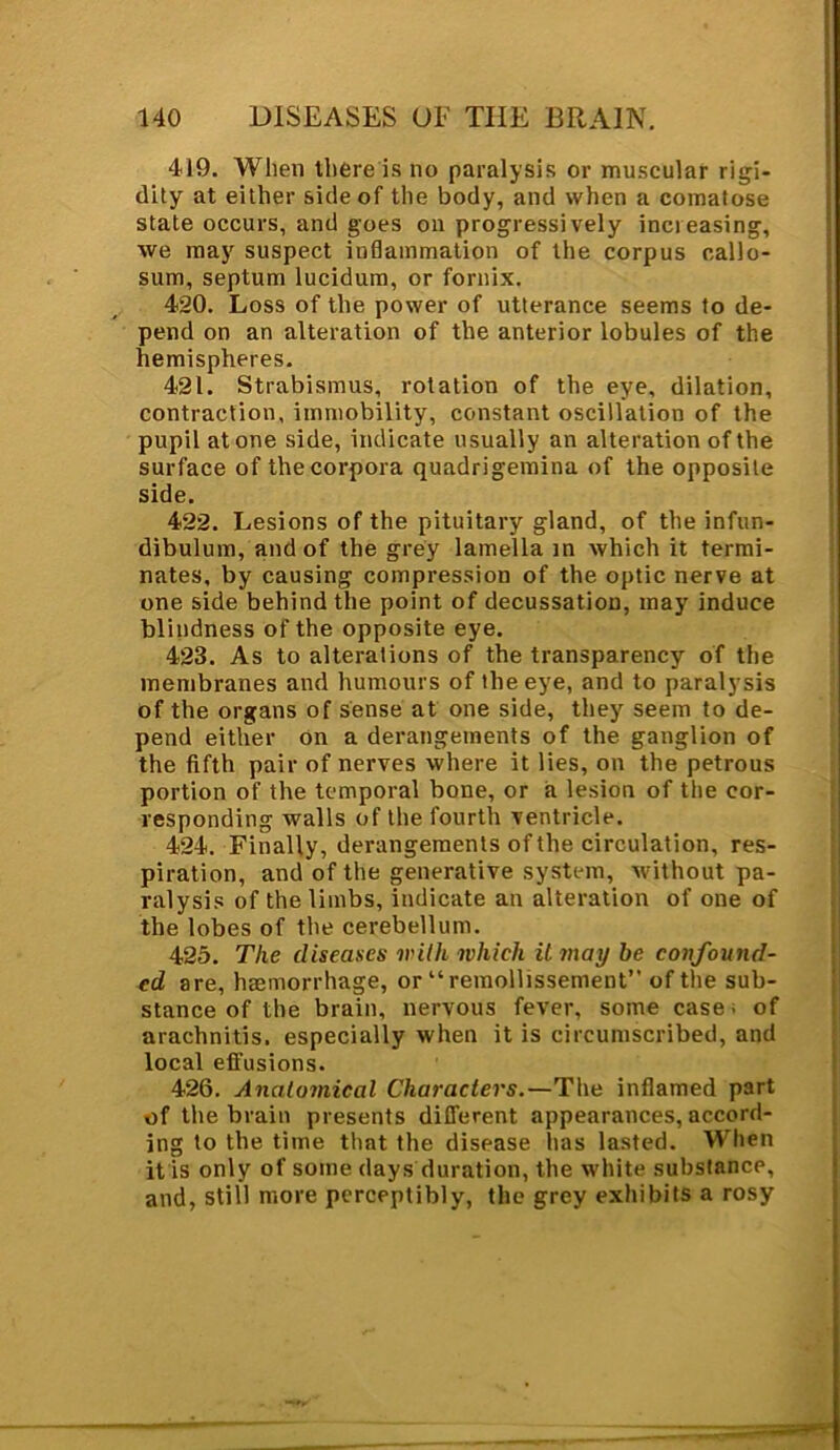 419. When there is no paralysis or muscular rigi- dity at either side of the body, and when a comatose state occurs, and goes on progressively increasing, we may suspect inflammation of the corpus callo- sum, septum lucidum, or fornix. 420. Loss of the power of utterance seems to de- pend on an alteration of the anterior lobules of the hemispheres. 421. Strabismus, rotation of the eye, dilation, contraction, immobility, constant oscillation of the pupil atone side, indicate usually an alteration of the surface of the corpora quadrigemina of the opposite side. 422. Lesions of the pituitary gland, of the infun- dibulum, and of the grey lamella in which it termi- nates, by causing compression of the optic nerve at one side behind the point of decussation, may induce blindness of the opposite eye. 423. As to alterations of the transparency of the membranes and humours of the eye, and to paralysis of the organs of sense at one side, they seem to de- pend either on a derangements of the ganglion of the fifth pair of nerves where it lies, on the petrous portion of the temporal bone, or a lesion of the cor- responding walls of the fourth ventricle. 424. Finally, derangements of the circulation, res- piration, and of the generative system, without pa- ralysis of the limbs, indicate an alteration of one of the lobes of the cerebellum. 425. The diseases with which it may be confound- ed are, haemorrhage, or “remollissement” of the sub- stance of the brain, nervous fever, some case • of arachnitis, especially when it is circumscribed, and local effusions. 426. Anatomical Characters.—The inflamed part of the brain presents different appearances,accord- ing to the time that the disease lias lasted. When it is only of some days duration, the white substance, and, still more perceptibly, the grey exhibits a rosy