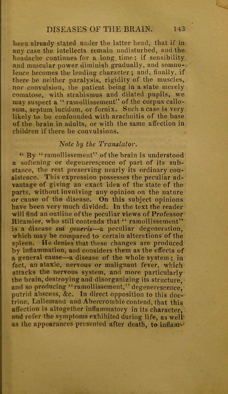 been already stated under the latter head, that if in any case the intellects remain undisturbed, and the headache continues for a long time; if sensibility and muscular power diminish gradually, and somno- lence becomes the leading character; and, finally, if there be neither paralysis, rigidity of the muscles, nor convulsion, the patient being in a state merely comatose, with strabismus and dilated pupils, we may suspect a “ ramollissement” of the corpus callo- sum, septum lucidum, or fornix. Such a case is very likely to be confounded with arachnitis of the base of the brain in adults, or with the same affection in children if there be convulsions. Note by the Translator. “ By “ ramollissement” of the brain is understood a softening or degenerescence of part of its sub- stance, the rest preserving nearly its ordinary con- sistence. This expression possesses the peculiar ad- vantage of giving an exact idea of the state of the parts, without involving any opinion on the nature or cause of the disease. On this subject opinions have been very much divided. In the text the reader will find an outline of the peculiar views of Professor Ricamier, who still contends that “ ramollissement” is a disease sui generis—a peculiar degeneration, which may be compared to certain alterations of the spleen. He denies that these changes are produced by inflammation, and considers them as the effects of a general cause—a disease of the whole system ; in fact, an ataxic, nervous or malignant fever, which attacks the nervous system, and more particularly the brain, destroying and disorganizing its structure, and so producing “ramollissement,” degenerescence, putrid abscess, &c. In direct opposition to this doc- trine, Lallemand and Abercrombie contend, that this affection is altogether inflammatory in its character, and refer the symptoms exhibited during life, as well- as the appearances presented after death, to inflam-'