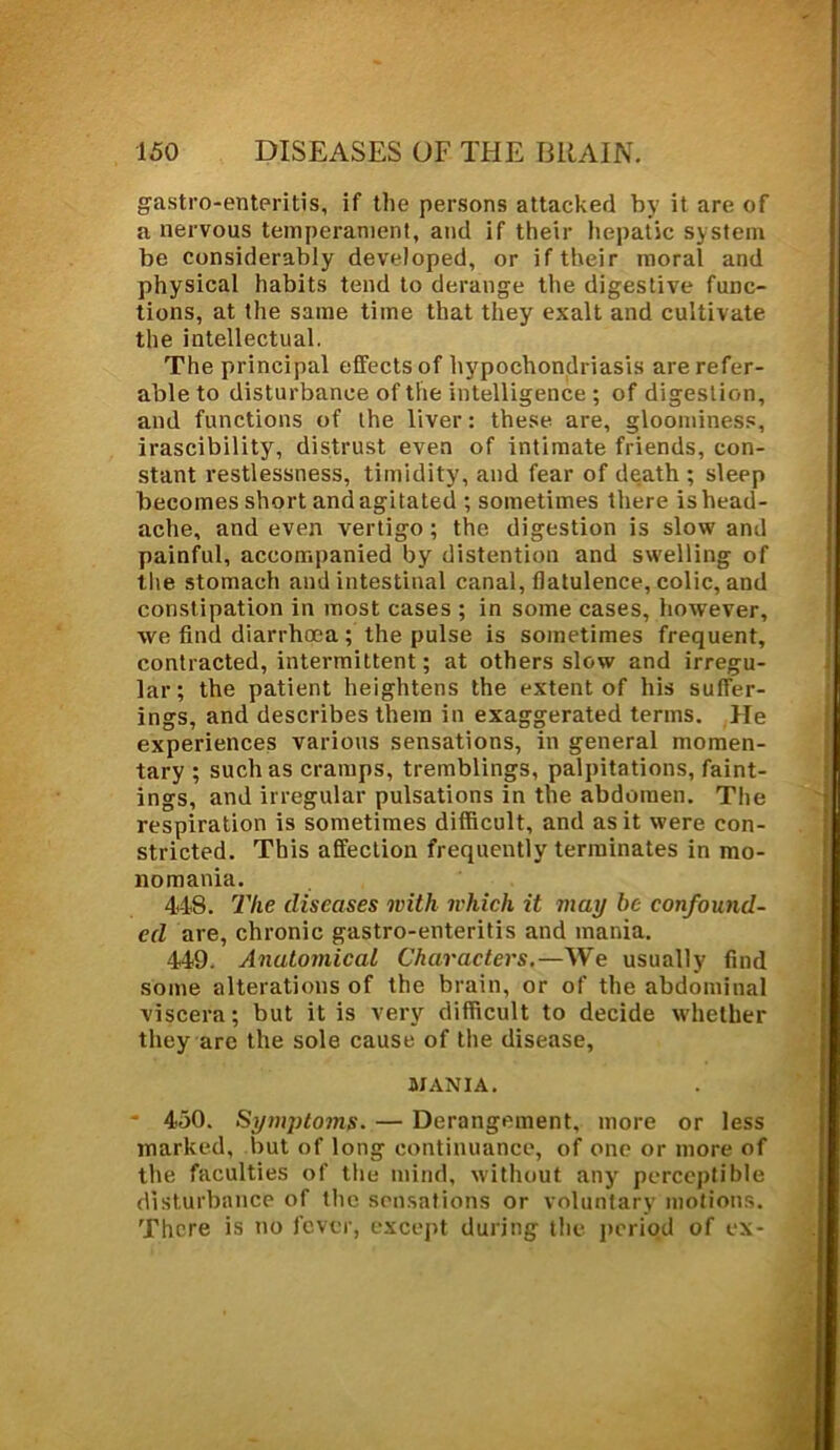 gastroenteritis, if the persons attacked by it are of a nervous temperament, and if their hepatic system be considerably developed, or if their moral and physical habits tend to derange the digestive func- tions, at the same time that they exalt and cultivate the intellectual. The principal effects of hypochondriasis are refer- able to disturbance of the intelligence ; of digestion, and functions of the liver: these are, gloominess, irascibility, distrust even of intimate friends, con- stant restlessness, timidity, and fear of death ; sleep becomes short and agitated ; sometimes there is head- ache, and even vertigo ; the digestion is slow and painful, accompanied by distention and swelling of the stomach and intestinal canal, flatulence, colic, and constipation in most cases ; in some cases, however, we find diarrhoea; the pulse is sometimes frequent, contracted, intermittent; at others slow and irregu- lar; the patient heightens the extent of his suffer- ings, and describes them in exaggerated terms. He experiences various sensations, in general momen- tary ; such as cramps, tremblings, palpitations, faint- ings, and irregular pulsations in the abdomen. The respiration is sometimes difficult, and as it were con- stricted. This affection frequently terminates in mo- nomania. 448. The diseases with whieh it may he confound- ed are, chronic gastro-enteritis and mania. 449. Anatomical Characters.—We usually find some alterations of the brain, or of the abdominal viscera; but it is very difficult to decide whether they are the sole cause of the disease, MANIA. * 450. Symptoms. — Derangement, more or less marked, but of long continuance, of one or more of the faculties of the mind, without any perceptible disturbance of the sensations or voluntary motions. There is no fever, except during the period of ex-