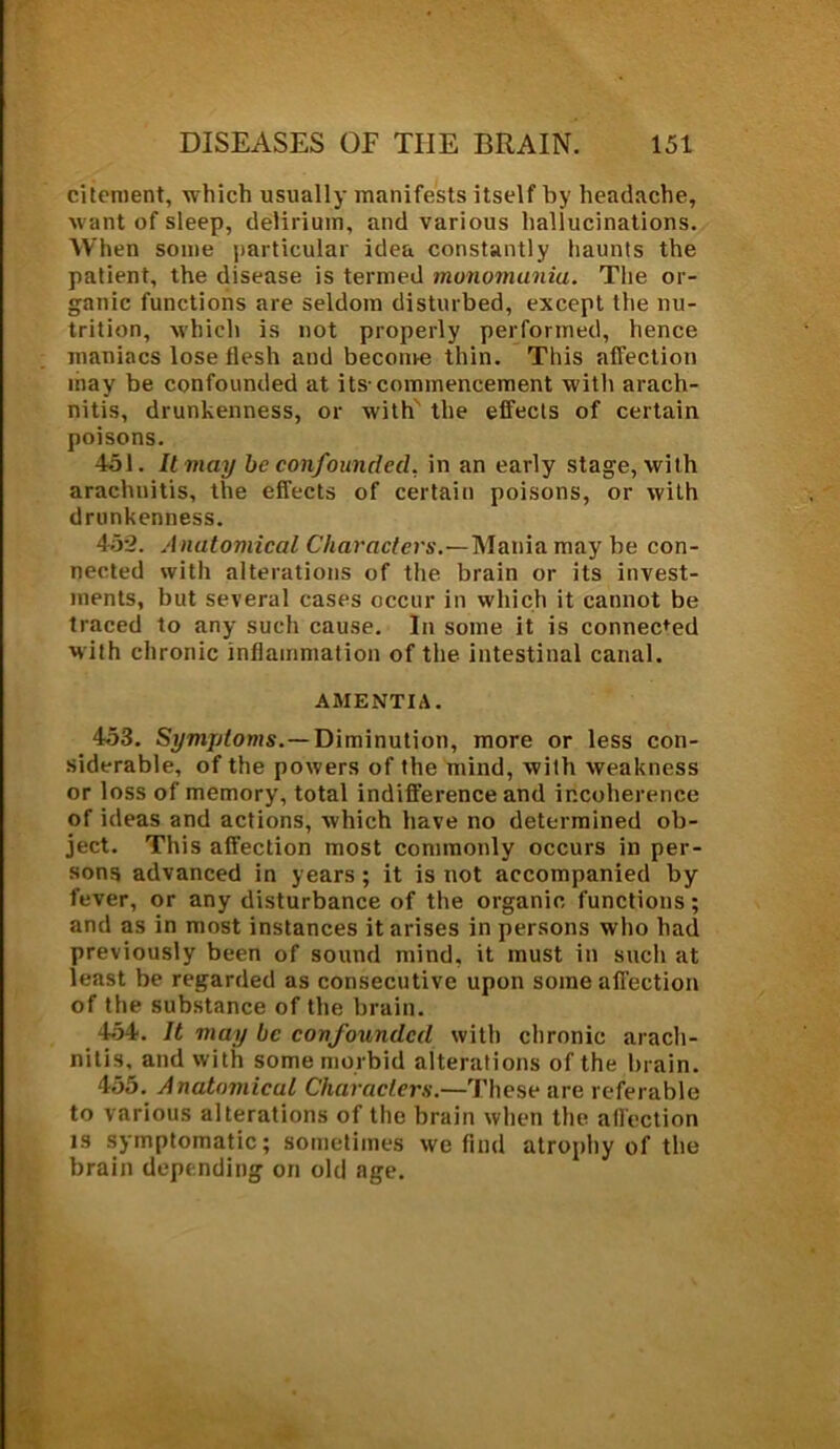 citement, -which usually manifests itself by headache, want of sleep, delirium, and various hallucinations. When some particular idea constantly haunts the patient, the disease is termed monomuniu. The or- ganic functions are seldom disturbed, except the nu- trition, which is not properly performed, hence maniacs lose flesh and beconre thin. This affection may be confounded at its-commencement with arach- nitis, drunkenness, or with the effects of certain poisons. 451. It may be confounded, in an early stage, with arachnitis, the effects of certain poisons, or with drunkenness. 452. Anatomical Characters.—Mania may be con- nected with alterations of the brain or its invest- ments, but several cases occur in which it cannot be traced to any such cause. In some it is connected with chronic inflammation of the intestinal canal. AMENTIA. 453. Symptoms.—Diminution, more or less con- siderable, of the powers of the mind, with weakness or loss of memory, total indifference and incoherence of ideas and actions, which have no determined ob- ject. This affection most commonly occurs in per- sons advanced in years ; it is not accompanied by fever, or any disturbance of the organic functions; and as in most instances it arises in persons who had previously been of sound mind, it must in such at least be regarded as consecutive upon some affection of the substance of the brain. 454. It may be confounded with chronic arach- nitis, and with some morbid alterations of the brain. 455. Anatomical Characters.—These are referable to various alterations of the brain when the affection is symptomatic; sometimes we find atrophy of the brain depending on old age.