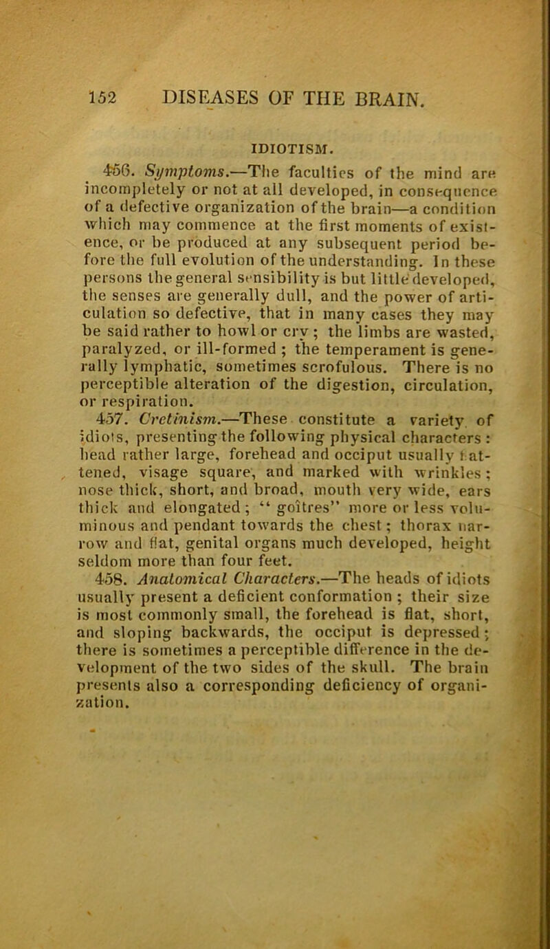 IDIOTISM. 456. Symptoms.—The faculties of the mind are incompletely or not at all developed, in consequence of a defective organization of the brain—a condition which may commence at the first moments of exist- ence, or be produced at any subsequent period be- fore the full evolution of the understanding. In these persons the general sensibility is but little developed, the senses are generally dull, and the power of arti- culation so defective, that in many cases they may be said rather to howl or cry ; the limbs are wasted, paralyzed, or ill-formed ; the temperament is gene- rally lymphatic, sometimes scrofulous. There is no perceptible alteration of the digestion, circulation, or respiration. 457. Cretinism.—These constitute a variety of idiots, presenting the following physical characters: head rather large, forehead and occiput usually fat- tened, visage square, and marked with wrinkles; nose thick, short, and broad, mouth very wide, ears thick and elongated; “goitres” more or less volu- minous and pendant towards the chest; thorax nar- row and fiat, genital organs much developed, height seldom more than four feet. 458. Anatomical Characters.—The heads of idiots usually present a deficient conformation ; their size is most commonly small, the forehead is flat, short, and sloping backwards, the occiput is depressed ; there is sometimes a perceptible difference in the de- velopment of the two sides of the skull. The brain presents also a corresponding deficiency of organi- zation.