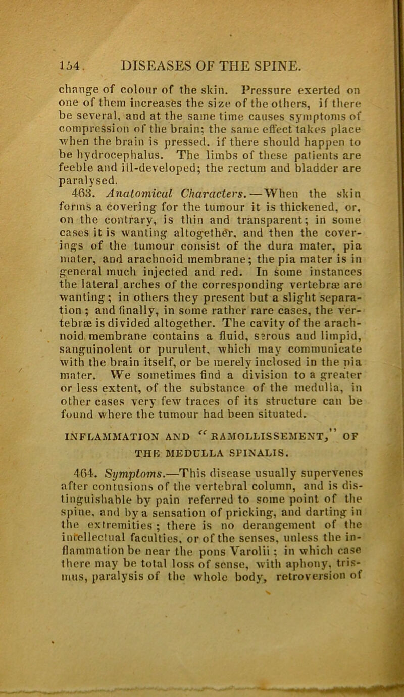 change of colour of the skin. Pressure exerted on one of them increases the size of the others, if there be several, and at the same time causes symptoms of compression of the brain; the same effect takes place when the brain is pressed, if there should happen to be hydrocephalus. The limbs of these patients are feeble and ill-developed; the rectum and bladder are paralysed. 463. Anatomical Characters.—When the skin forms a covering for the tumour it is thickened, or, on the contrary, is thin and transparent; in some cases it is wanting altogether, and then the cover- ings of the tumour consist of the dura mater, pia mater, and arachnoid membrane; the pia mater is in general much injected and red. In some instances the lateral arches of the corresponding vertebrae are wanting; in others they present but a slight separa- tion ; and finally, in some rather rare cases, the ver- tebrae is divided altogether. The cavity of the arach- noid membrane contains a fluid, serous and limpid, sanguinolent or purulent, which may communicate with the brain itself, or be merely inclosed in the pia mater. We sometimes find a division to a greater or less extent, of the substance of the medulla, in other cases very few traces of its structure can be found where the tumour had been situated. INFLAMMATION AND RAMOLLISSEMENT/’ OF THE MEDULLA SPINALIS. 464. Symptoms.—This disease usually supervenes after contusions of the vertebral column, and is dis- tinguishable by pain referred to some point of the spine, and by a sensation of pricking, and darting in the extremities ; there is no derangement of the intellectual faculties, or of the senses, unless the in- flammation be near the pons Varolii ; in which case ihere may be total loss of sense, with aphony, tris- mus, paralysis of the whole body, retroversion of