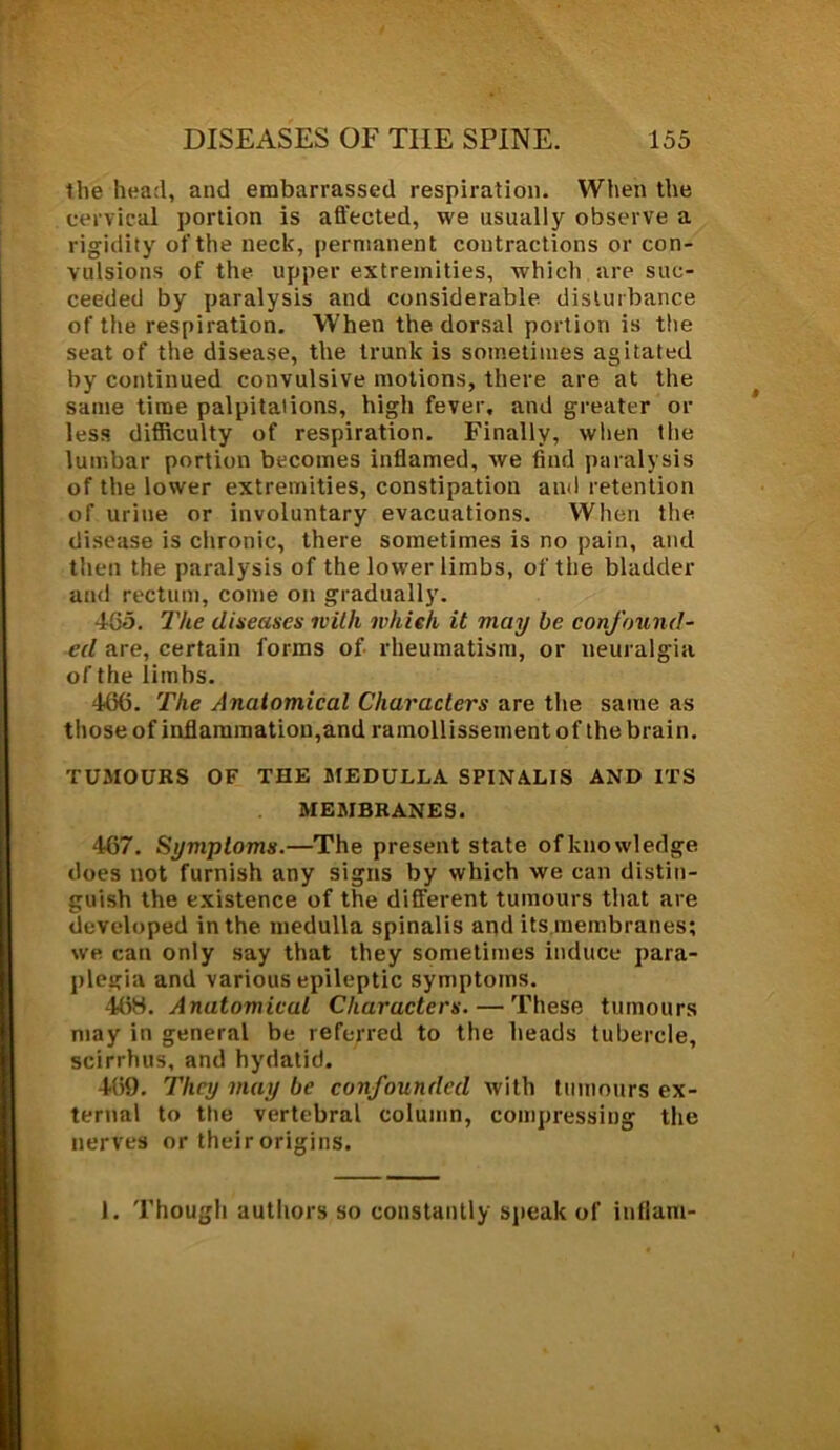 the head, and embarrassed respiration. When the cervical portion is affected, we usually observe a rigidity of the neck, permanent contractions or con- vulsions of the upper extremities, which are suc- ceeded by paralysis and considerable disturbance of the respiration. When the dorsal portion is the seat of the disease, the trunk is sometimes agitated by continued convulsive motions, there are at the same time palpitations, high fever, and greater or less difficulty of respiration. Finally, when the lumbar portion becomes inflamed, we find paralysis of the lower extremities, constipation and retention of urine or involuntary evacuations. When the disease is chronic, there sometimes is no pain, and then the paralysis of the lower limbs, of the bladder and rectum, come on gradually. 465. The diseases with which it may be confound- ed are, certain forms of rheumatism, or neuralgia of the limbs. 415(5. The Anatomical Characters are the same as those of inflammation,and ramollissement of the brain. TUMOURS OF THE MEDULLA SPINALIS AND ITS MEMBRANES. 4(57. Symptoms.—The present state ofknowledge does not furnish any signs by which we can distin- guish the existence of the different tumours that are developed in the medulla spinalis and its membranes; we can only say that they sometimes induce para- plegia and various epileptic symptoms. 4(58. Anatomicul Characters. — These tumours may in general be referred to the heads tubercle, scirrhus, and hydatid. 469. They may be confounded with tumours ex- ternal to the vertebral column, compressing the nerves or their origins. I. Though authors so constantly speak of inflam-
