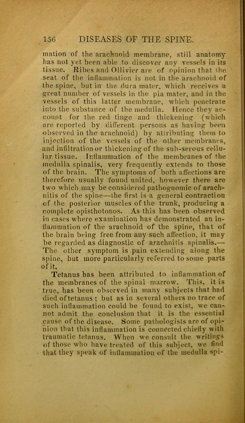mation of the arachnoid membrane, still anatomy lias not yet been able to discover any vessels in its tissue. Ribes and Ollivier are of opinion that the seat of the inflammation is not in the arachnoid of the spine, but in the dura mater, which receives a great number of vessels in the pia mater, and in the vessels of this latter membrane, which penetrate into the substance of the medulla. Hence they ac- count for the red tinge and thickening (which are reported by different persons as having been observed in the' arachnoid) by attributing them to injection of the vessels of the other membranes, and infiltration or thickening of the sub-serous cellu- lar tissue. Inflammation of the membranes of the medulla spinalis, very frequently extends to those of the brain. The symptoms of both affections are therefore usually found united, however there are two which may be considered pathognomic of arach- nitis of the spine—the first is a general contraction of the posterior muscles of the trunk, producing a complete opisthotonos. As this has been observed in cases where examination has demonstrated an in- flammation of the arachnoid of the spine, that of the brain being free from any such affection, it may be regarded as diagnostic of arachnitis spinalis.— The other symptom is pain extending along the spine, but more particularly referred to some parts of it. Tetanus has been attributed to inflammation of the membranes of the spinal marrow. This, it is true, has been observed in many subjects that had died of tetanus t but as in several others no trace of such inflammation could be found to exist, we can- not admit the conclusion that it is the essential cause of the disease. Some pathologists are of opi- nion that this inflammation is connected chiefly with traumatic tetanus. When we consult the writings of those who have treated of this subject, we find that they speak of inflammation of the medulla spi-