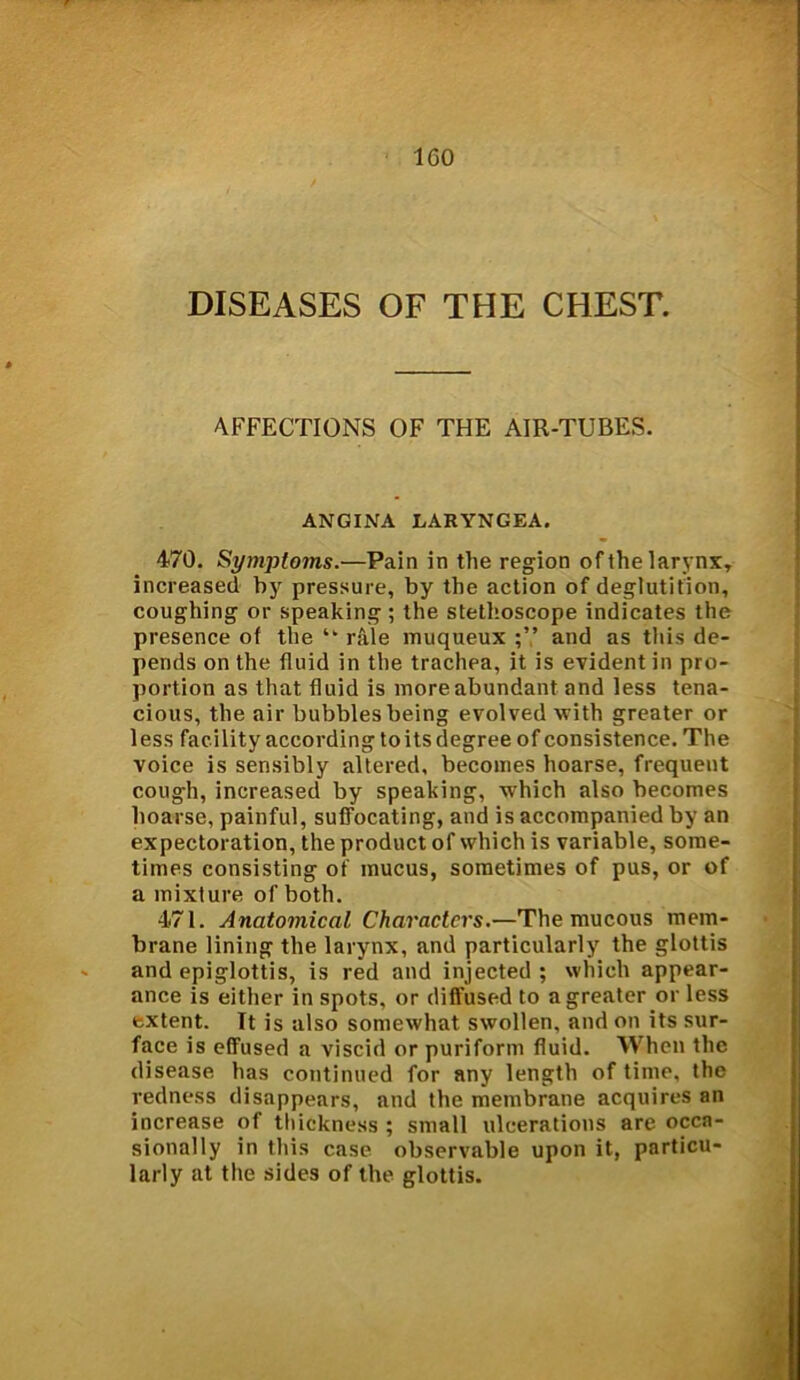 DISEASES OF THE CHEST. AFFECTIONS OF THE AIR-TUBES. ANGINA LARYNGEA. 470. SymjJto7ns.—Pain in the region of the larynx, increased by pressure, by the action of deglutition, coughing or speaking ; the stethoscope indicates the presence of the “ rale muqueux and as this de- pends on the fluid in the trachea, it is evident in pro- portion as that fluid is more abundant and less tena- cious, the air bubbles being evolved with greater or less facility according toits degree of consistence. The voice is sensibly altered, becomes hoarse, frequent cough, increased by speaking, which also becomes hoarse, painful, suffocating, and is accompanied by an expectoration, the product of which is variable, some- times consisting of mucus, sometimes of pus, or of a mixture of both. 471. Anatomical Characters.-—The mucous mem- brane lining the larynx, and particularly the glottis and epiglottis, is red and injected; which appear- ance is either in spots, or diffused to a greater orless extent. It is also somewhat swollen, and on its sur- face is effused a viscid or puriform fluid. When the disease has continued for any length of time, the redness disappears, and the membrane acquires an increase of thickness ; small ulcerations are occa- sionally in this case observable upon it, particu- larly at the sides of the glottis.