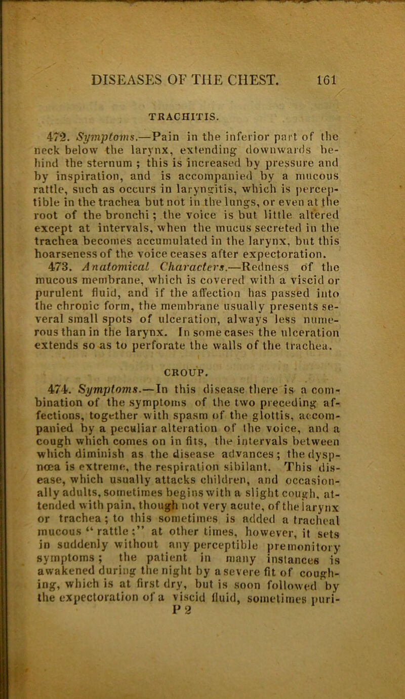 TRACHITIS. 472. Symptoms.—Pain in the inferior part of the neck below the larynx, extending downwards be- hind the sternum ; this is increased by pressure and by inspiration, and is accompanied by a mucous rattle, such as occurs in laryngitis, which is percep- tible in the trachea but not in the lungs, or even at the root of the bronchi; the voice is but little altered except at intervals, when the mucus secreted in the trachea becomes accumulated in the larynx, but this hoarseness of the voice ceases after expectoration. 473. Anatomical Characters.—Redness of the mucous membrane, which is covered with a viscid or purulent fluid, and if the affection has passed into the chronic form, the membrane usually presents se- veral small spots of ulceration, always less nume- rous than in the larynx. In some cases the ulceration extends so as to perforate the walls of the trachea. CROUP. 474. Symptoms.—In this disease there is a com- bination of the symptoms of the two preceding af- fections, together with spasm of the glottis, accom- panied by a peculiar alteration of the voice, and a cough which comes on in fits, the intervals between which diminish as the disease advances; the dysp- noea is extreme, the respiration sibilant. This dis- ease, which usually attacks children, and occasion- ally adults, sometimes begins with a slight cough, at- tended with pain, though not very acute, of the larynx or trachea; to this sometimes is added a tracheal mucous “rattle;” at other times, however, it sets in suddenly without any perceptible premonitory symptoms ; the patient in many instances is awakened during the night by a severe fit of cough- ing, which is at first dry, but is soon followed by the expectoration of a viscid fluid, sometimes puri- P2