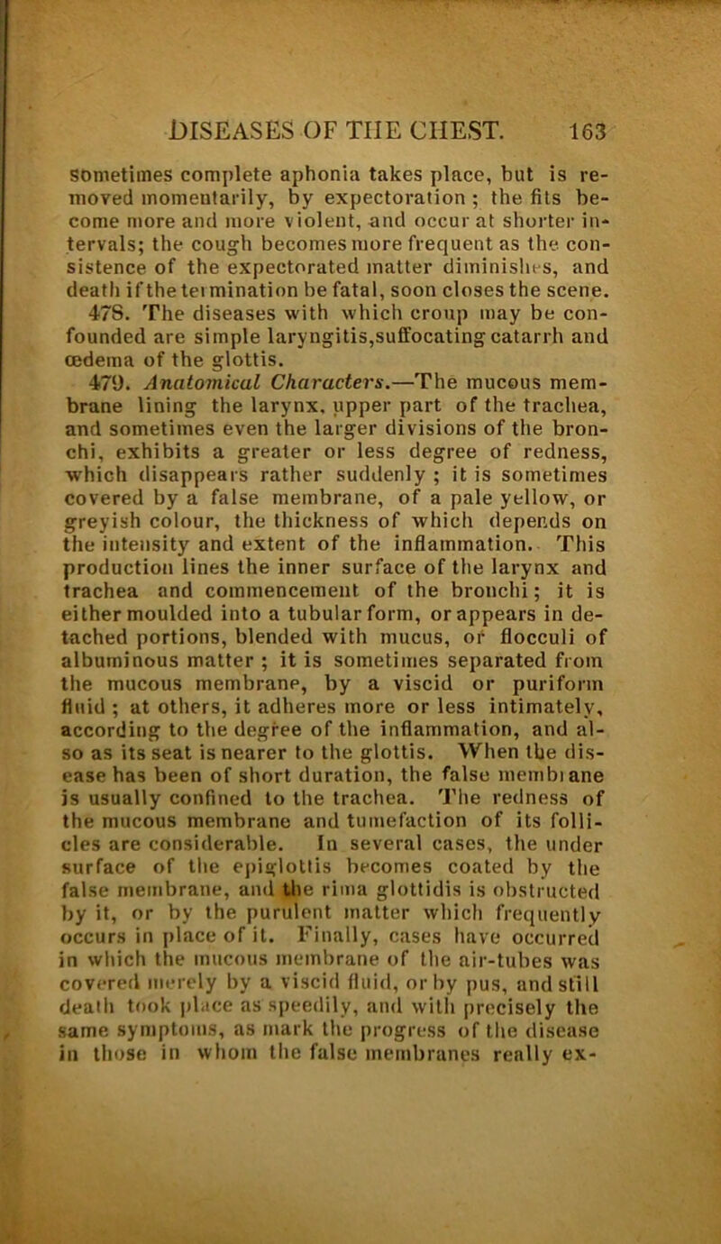 sometimes complete aphonia takes place, but is re- moved momentarily, by expectoration ; the fits be- come more and more violent, and occur at shorter in- tervals; the cough becomes more frequent as the. con- sistence of the expectorated matter diminishes, and death if the tei mination be fatal, soon closes the scene. 47S. The diseases with which croup may be con- founded are simple laryngitis,suffocating catarrh and oedema of the glottis. 479. Anatomical Characters.—The mucous mem- brane lining the larynx, upper part of the trachea, and sometimes even the larger divisions of the bron- chi, exhibits a greater or less degree of redness, which disappears rather suddenly ; it is sometimes covered by a false membrane, of a pale yellow, or greyish colour, the thickness of which depends on the intensity and extent of the inflammation. This production lines the inner surface of the larynx and trachea and commencement of the bronchi; it is either moulded into a tubular form, or appears in de- tached portions, blended with mucus, or flocculi of albuminous matter ; it is sometimes separated from the mucous membrane, by a viscid or puriform fluid ; at others, it adheres more or less intimately, according to the degree of the inflammation, and al- so as its seat is nearer to the glottis. When the dis- ease has been of short duration, the false membiane is usually confined to the trachea. The redness of the mucous membrane and tumefaction of its folli- cles are considerable. In several cases, the under surface of the epiglottis becomes coated by the false membrane, and the rima glottidis is obstructed by it, or by the purulent matter which frequently occurs in place of it. Finally, cases have occurred in which the mucous membrane of the air-tubes was covered merely by a viscid fluid, or by pus, and still death took place as speedily, and with precisely the same symptoms, as mark the progress of the disease in those in whom the false membranes really ex-