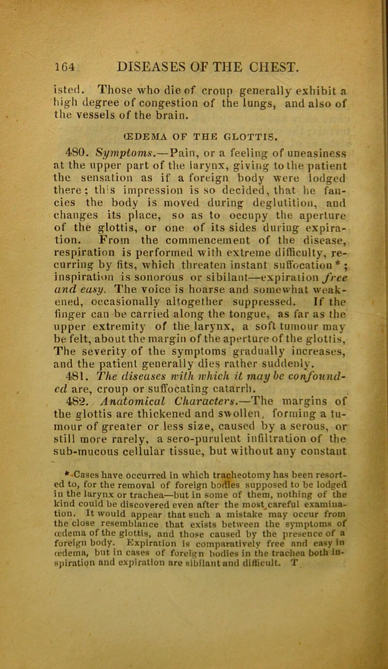 isted. Those who die of croup generally exhibit a high degree of congestion of the lungs, and also of the vessels of the brain. (EDEMA OF THE GLOTTIS. 4S0. Symptoms.—Pain, or a feeling of uneasiness at the upper part of the larynx, giving to the patient the sensation as if a foreign body were lodged there; this impression is so decided, that he fan- cies the body is moved during deglutition, and changes its place, so as to occupy the aperture of the glottis, or one of its sides during expira- tion. From the commencement of the disease, respiration is performed with extreme difficulty, re- curring by fits, which threaten instant suffocation * ; inspiration is sonorous or sibilant—expiration free and easy. The voice is hoarse and somewhat weak- ened, occasionally altogether suppressed. If the finger can be carried along the tongue, as far as the upper extremity of the larynx, a soft tumour may be felt, about the margin of the aperture of the glottis, The severity of the symptoms gradually increases, and the patient generally dies rather suddenly. 481. The diseases with which, it may he confound- ed are, croup or suffocating catarrh. 4S2. Anatomical Characters.—The margins of the glottis are thickened and swollen, forming a tu- mour of greater or less size, caused by a serous, or still more rarely, a sero-purulent infiltration of the sub-mucous cellular tissue, but without any constant -Cases have occurred in which tracheotomy has been resort- ed to, for the removal of foreign bodies supposed to be lodged in the larynx or trachea—but in some of them, nothing of the kind could be discovered even after the most^careful examina- tion. It would appear that such a mistake may occur from the close resemblance that exists between the symptoms of cedetna of the glottis, and those caused by the presence of a foreign body. Expiration is comparatively free and easy in (edema, but in cases of foreign bodies in the trachea both in- spiration and expiration are sibilant and difficult. T