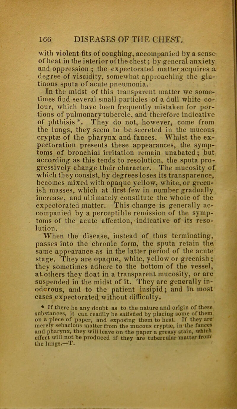 with violent fits of coughing, accompanied by a sense of heat in the interior of the chest; by general anxiety and oppression ; the expectorated matter acquires a degree of viscidity, somewhat approaching the glu- tinous sputa of acute pneumonia. In the midst of this transparent matter we some- times find several small particles of a dull white co- lour, which have been frequently mistaken for por- tions of pulmonary tubercle, and therefore indicative of phthisis *. They do not, however, come from the lungs, they seem to be secreted in the mucous cryptse of the pharynx and fauces. Whilst the ex- pectoration presents these appearances, the symp- toms of bronchial irritation remain unabated ; but according as this tends to resolution, the sputa pro- gressively change their character. The mucosity of which they consist, by degrees loses its transparence, becomes mixed with opaque yellow, white, or green- ish masses, which at first few in number gradually increase, and ultimately constitute the whole of the expectorated matter. This change is generally ac- companied by a perceptible remission of the symp- toms of the acute affection, indicative of its reso- lution. When the disease, instead of thus terminating, passes into the chronic form, the sputa retain the same appearance as in the latter period of the acute stage. They are opaque, white, yellow or greenish ; they sometimes adhere to the bottom of the vessel, at others they float in a transparent mucosity, or are suspended in the midst of it. They are generally in- odorous, and to the patient insipid; and la most cases expectorated without difficulty. * If there be any doubt as to the nature and origin of these substances, it can readily be satistied by placing some of them on a piece of paper, and exposing them to heat. If they are merely sebacious matter from the mucous cryptre, in the fauces and pharynx, they will leave on the paper a greasy stain, which effect will not be produced if they are tubercular matter from the lungs.—T.