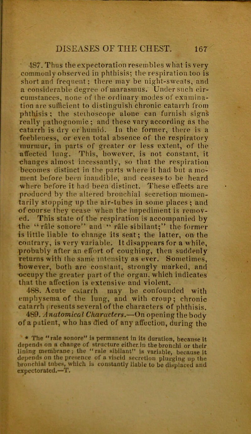 457. Thus the expectoration resembles what is very commonly observed in phthisis; the respiration too is short and frequent; there may be night-sweats, and a considerable degree of marasmus. Under such cir- cumstances, none of the ordinary modes of examina- tion are sufficient to distinguish chronic catarrh from phthisis ; the stethoscope alone can furnish signs really pathognomic; and these vary according as the catarrh is dry or humid. In the former, there is a feebleness, or even total absence of the respiratory murmur, in parts of greater or less extent, of the affected lung. This, however, is not constant, it changes almost incessantly, so that the respiration becomes distinct in the parts where it had but a mo- ment before been inaudible, and ceases to be heard wdiere before it had been distinct. These effects are produced by the altered bronchial secretion momen- tarily stopping up the air-tubes in some places; and of course they cease when the impediment is remov- ed. This state of the respiration is accompanied by the “ rfile sonore” and “ rale sibilant;” the former is little liable to change its seat; the latter, on the contrary, is very variable. It disappears for a while, probably after an effort of coughing, then suddenly returns with the same intensity as ever. Sometimes, however, both are constant, strongly marked, and occupy the greater part of the organ, which indicates that the affection is extensive and violent. 458. Acute catarrh may be confounded with emphysema of the lung, and with croup; chronic catarrh presents several of the characters of phthisis. 459. Anatomical Characters.—On opening the body of a patient, who has died of any affection, during the * The “rale sonore” is permanent in its duration, because it depends on n change of structure either in the bronchi or their lining membrane; the “rale sibilant” is variable, because it depends on the presence of a viscid secretion plugging up the bronchial tubes, which is constantly liuble to be displaced and expectorated.—T.