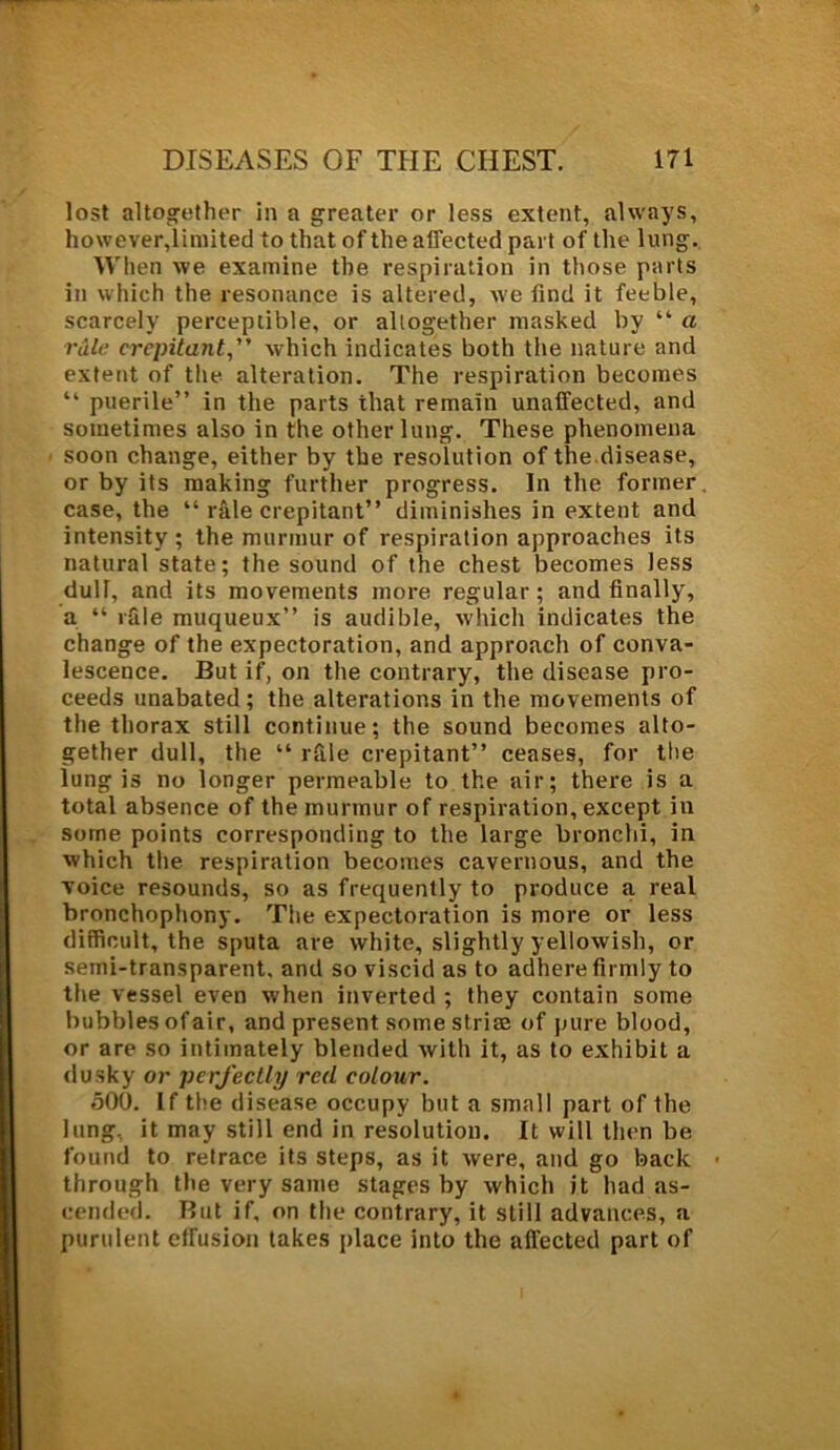 lost altogether in a greater or less extent, always, however,limited to that of the affected part of the lung. When we examine the respiration in those parts in which the resonance is altered, we find it feeble, scarcely perceptible, or altogether masked by “ a rale crepitant,” which indicates both the nature and extent of the alteration. The respiration becomes “ puerile” in the parts that remain unaffected, and sometimes also in the other lung. These phenomena soon change, either by the resolution of the disease, or by its making further progress. In the former, case, the “ rale crepitant” diminishes in extent and intensity; the murmur of respiration approaches its natural state; the sound of the chest becomes less dull, and its movements more regular; and finally, a “ rfile muqueux” is audible, which indicates the change of the expectoration, and approach of conva- lescence. But if, on the contrary, the disease pro- ceeds unabated; the alterations in the movements of the thorax still continue; the sound becomes alto- gether dull, the “ rfile crepitant” ceases, for the lung is no longer permeable to the air; there is a total absence of the murmur of respiration, except in some points corresponding to the large bronchi, in which the respiration becomes cavernous, and the voice resounds, so as frequently to produce a real bronchophony. The expectoration is more or less difficult, the sputa are white, slightly yellowish, or semi-transparent, and so viscid as to adhere firmly to the vessel even when inverted ; they contain some bubbles of air, and present some strise of pure blood, or are so intimately blended with it, as to exhibit a dusky or perfectly red colour. 500. If the disease occupy but a small part of the lung, it may still end in resolution. It will then be found to retrace its steps, as it were, and go back • through the very same stages by which it had as- cended. But if, on the contrary, it still advances, a purulent effusion takes place into the affected part of