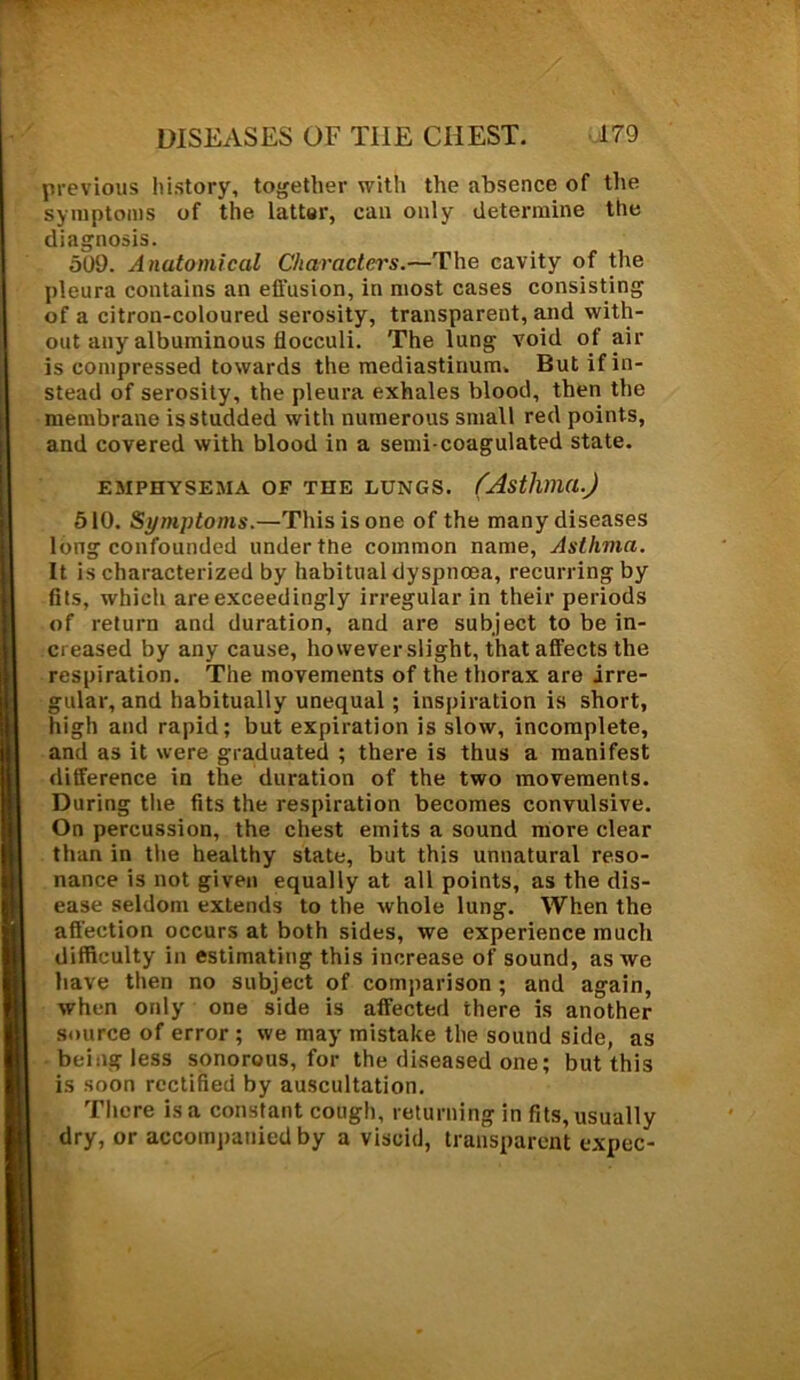 previous history, together with the absence of the symptoms of the latter, can only determine the diagnosis. 509. Anatomical Characters.—The cavity of the pleura contains an effusion, in most cases consisting of a citron-coloured serosity, transparent, and with- out any albuminous flocculi. The lung void of air is compressed towards the mediastinum. But if in- stead of serosity, the pleura exhales blood, then the membrane is studded with numerous small red points, and covered with blood in a semi-coagulated state. EMPHYSEMA OF THE LUNGS. (Asthma.) 510. Symptoms.—This is one of the many diseases long confounded under the common name, Asthma. It is characterized by habitual dyspnoea, recurring by fits, which are exceedingly irregular in their periods of return and duration, and are subject to be in- creased by any cause, however slight, that affects the respiration. The movements of the thorax are irre- gular, and habitually unequal ; inspiration is short, high and rapid; but expiration is slow, incomplete, and as it were graduated ; there is thus a manifest difference in the duration of the two movements. During the fits the respiration becomes convulsive. On percussion, the chest emits a sound more clear than in the healthy state, but this unnatural reso- nance is not given equally at all points, as the dis- ease seldom extends to the whole lung. When the affection occurs at both sides, we experience much difficulty in estimating this increase of sound, as we have then no subject of comparison ; and again, when only one side is affected there is another source of error ; we may mistake the sound side, as being less sonorous, for the diseased one; but this is soon rectified by auscultation. There is a constant cough, returning in fits, usually dry, or accompanied by a viscid, transparent expec-