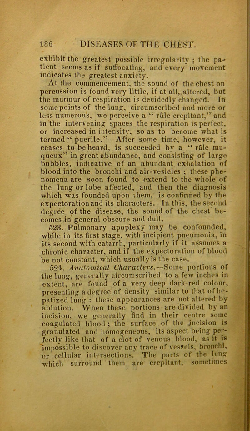 exhibit the greatest possible irregularity ; the pa- tient seems as if suffocating, and every movement indicates the greatest anxiety. At the commencement, the sound of the chest on percussion is found very little, if at all,, altered, but the murmur of respiration is decidedly changed. In some points of the lung, circumscribed and more or less numerous, we perceive a “ r&le crepitant,” and in'the intervening spaces the respiration is perfect, or increased in intensity, so as to become what is termed “ puerile.” After some time, however, it ceases to be heard, is succeeded by a “ r&le mu- queux” in great abundance, and consisting of large bubbles, indicative of an abundant exhalation of blood into the bronchi and air-vesicles ; these phe- nomena are soon found to extend to the whole of the lung or lobe affected, and then the diagnosis which was founded upon rhem, is confirmed by the expectoration and its characters. In this, the second degree of the disease, the sound of the chest be- comes in general obscure and dull. 523. Pulmonary apoplexy may be confounded, while in its first stage, with incipient pneumonia, in its second with catarrh, particularly if it assumes a chronic character, and if the expectoration of blood be not constant, which usually is the case. 524. Anatomical Characters.—Some portions of the lung, generally circumscribed to a few inches in extent, are found of a very deep dark-red colour, presenting a degree of density similar to that of he- patized lung : these appearances are not altered by ablution. When these portions are divided by an incision, we generally find in their centre some coagulated blood ; the surface of the jncision is granulated and homogeneous, its aspect being per- fectly like that of a clot of venous blood, as it is impossible to discover any trace of vessels, bronchi, or cellular intersections. The parts of the lung which surround them are crepitant, sometimes